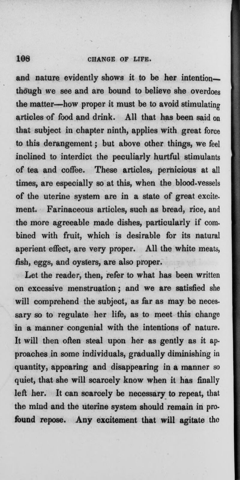 and nature evidently shows it to be her intention— though we see and are bound to believe she overdoes the matter—how proper it must be to avoid stimulating articles of food and drink. All that has been said on that subject in chapter ninth, applies with great force to this derangement; but above other things, we feel inclined to interdict the peculiarly hurtful stimulants of tea and coffee. These articles, pernicious at all times, are especially so at this, when the blood-vessels of the uterine system are in a state of great excite. ment. Farinaceous articles, such as bread, rice, and the more agreeable made dishes, particularly if com- bined with fruit, which is desirable for its natural aperient effect, are very proper. All the white meats, fish, eggs, and oysters, are also proper. Let the reader, then, refer to what has been written on excessive menstruation; and we are satisfied she will comprehend the subject, as far as may be neces- sary so to regulate her life, as to meet this change in a manner congenial with the intentions of nature. It will then often steal upon her as gently as it ap- proaches in some individuals, gradually diminishing in quantity, appoaring and disappearing in a manner so quiet, that she will scarcely know when it has finally left her. It can scarcely be necessary to repeat, that the mind and the uterine system should remain in pro- found repose. Any excitement that will agitate the