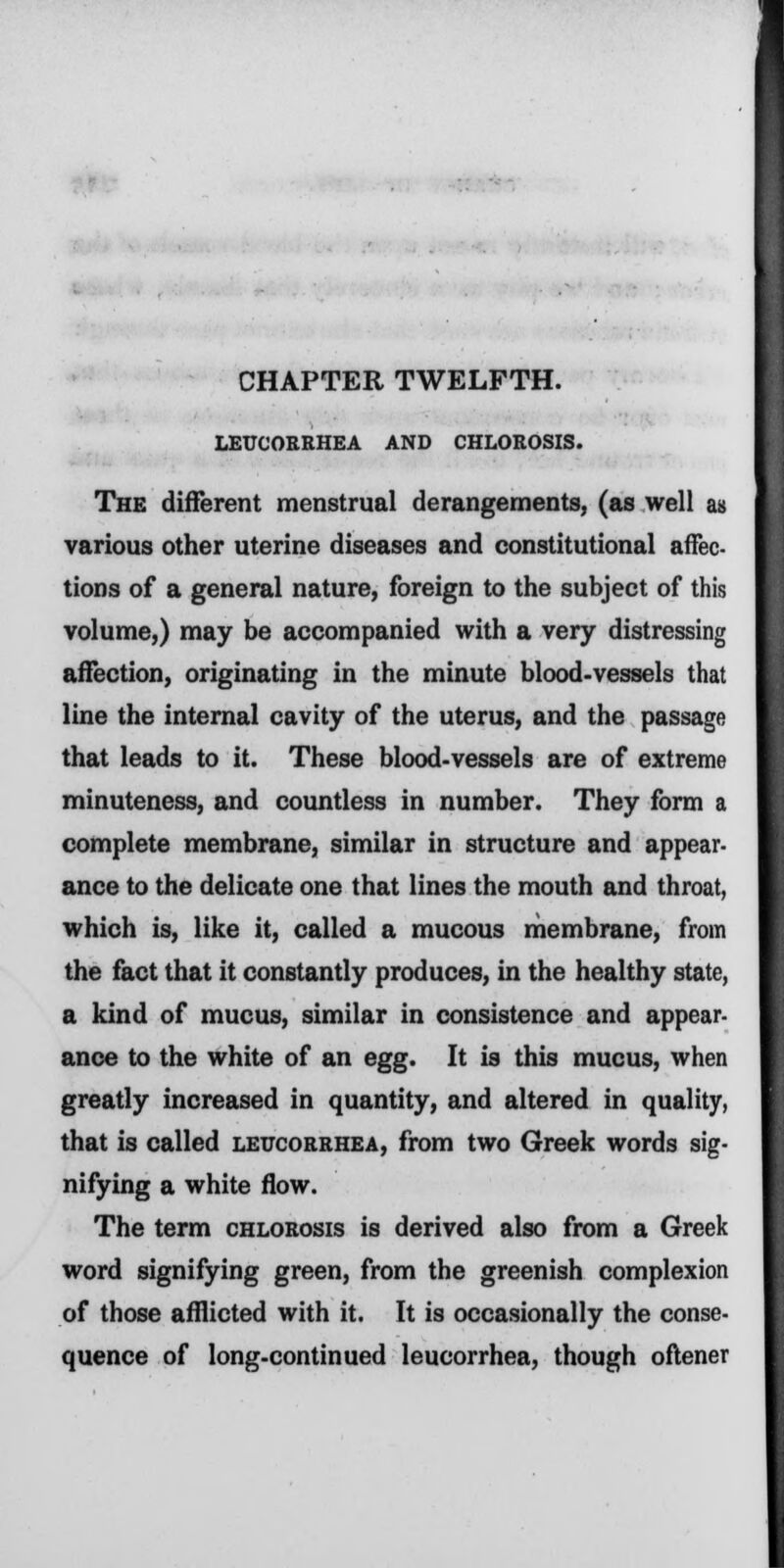 CHAPTER TWELFTH. LEUCORRHEA AND CHLOROSIS. The different menstrual derangements, (as well as various other uterine diseases and constitutional affec- tions of a general nature, foreign to the subject of this volume,) may be accompanied with a very distressing affection, originating in the minute blood-vessels that line the internal cavity of the uterus, and the passage that leads to it. These blood-vessels are of extreme minuteness, and countless in number. They form a complete membrane, similar in structure and appear- ance to the delicate one that lines the mouth and throat, which is, like it, called a mucous membrane, from the fact that it constantly produces, in the healthy state, a kind of mucus, similar in consistence and appear- ance to the white of an egg. It is this mucus, when greatly increased in quantity, and altered in quality, that is called leucorrhea, from two Greek words sig- nifying a white flow. The term chlorosis is derived also from a Greek word signifying green, from the greenish complexion of those afflicted with it. It is occasionally the conse- quence of long-continued leucorrhea, though oftener