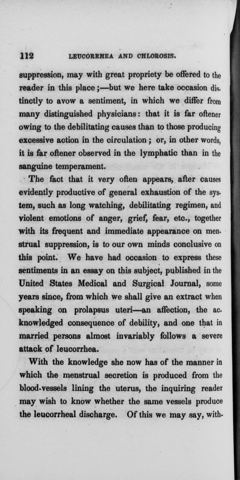 suppression, may with great propriety be offered to the reader in this place;—but we here take occasion dis- tinctly to avow a sentiment, in which we differ from many distinguished physicians: that it is far oftener owing to the debilitating causes than to those producing excessive action in the circulation; or, in other words, it is far oftener observed in the lymphatic than in the sanguine temperament. The fact that it very often appears, after causes evidently productive of general exhaustion of the sys- tern, such as long watching, debilitating regimen, and violent emotions of anger, grief, fear, etc., together with its frequent and immediate appearance on men- strual suppression, is to our own minds conclusive on this point. We have had occasion to express these sentiments in an essay on this subject, published in the United States Medical and Surgical Journal, some years since, from which we shall give an extract when speaking on prolapsus uteri—an affection, the ac- knowledged consequence of debility, and one that in married persons almost invariably follows a severe attack of leucorrhea. With the knowledge she now has of the manner in which the menstrual secretion is produced from the blood-vessels lining the uterus, the inquiring reader may wish to know whether the same vessels produce the leucorrheal discharge. Of this we may say, with-