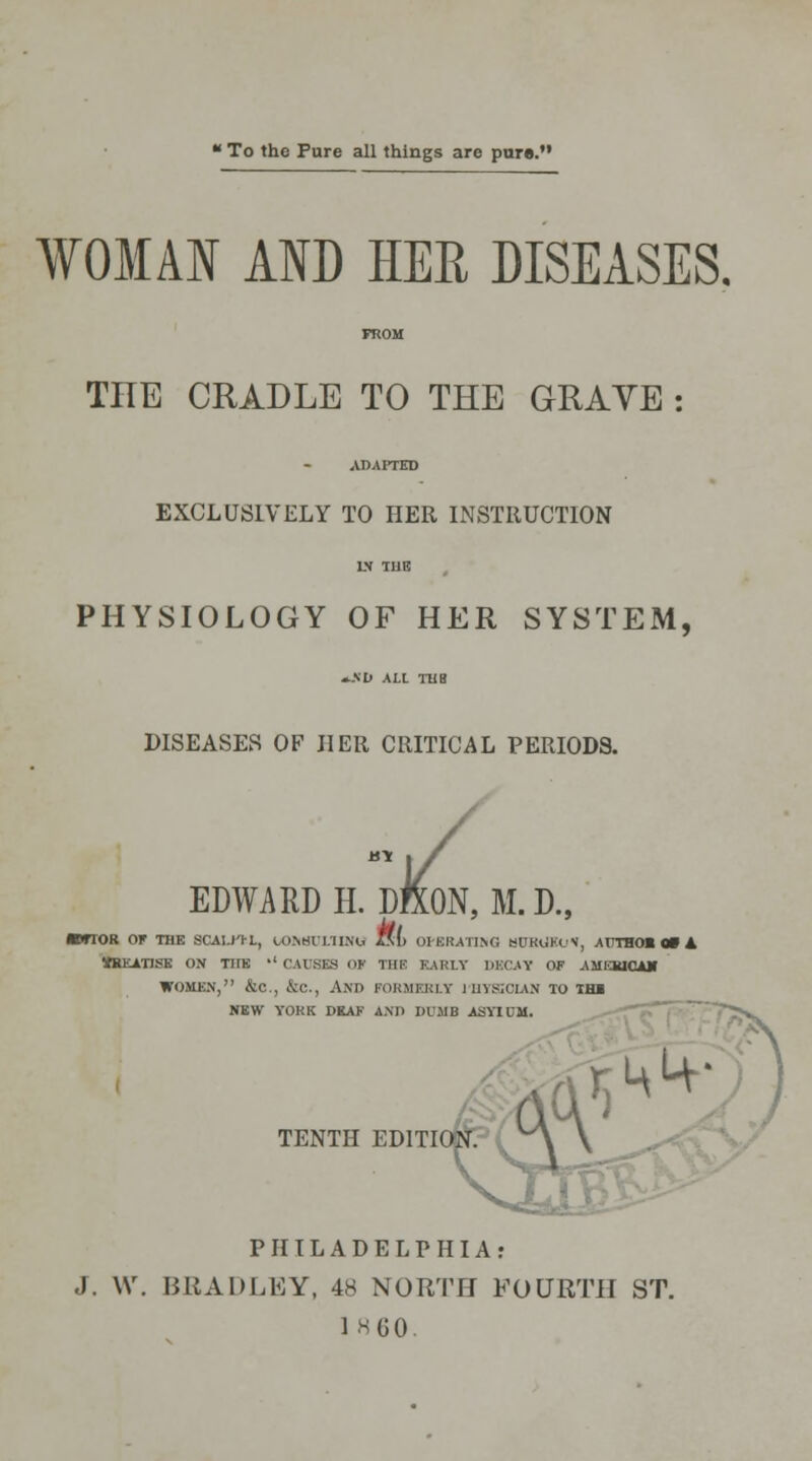 To the Pure all things are pure. WOMAN AND HER DISEASES. FROM THE CRADLE TO THE GRAVE : ADAPTED EXCLUSIVELY TO HER INSTRUCTION IN TUB PHYSIOLOGY OF HER SYSTEM, »A'D ALL TUB DISEASES OF HER CRITICAL PERIODS. EDWARDH. DftON, M.D., *fTOR OF THE SCAI.J'IL, toNKl I/IIM, fsl> OPERATING KUK<>X'N, AUTHOl 0» A WJKATISE ON THE •' CAUSES OF THE EARLY DECAY OF AMERICAN WOMEN, &C, &C, AND FORMERLY l'HYSOLAN TO TH1 NEW YORK DKAF AM) DUMB ASYIOM. TENTH EDITION. PHILADELPHIA: J, \\\ BRADLEY, 48 NORTH FOURTH ST. I860.