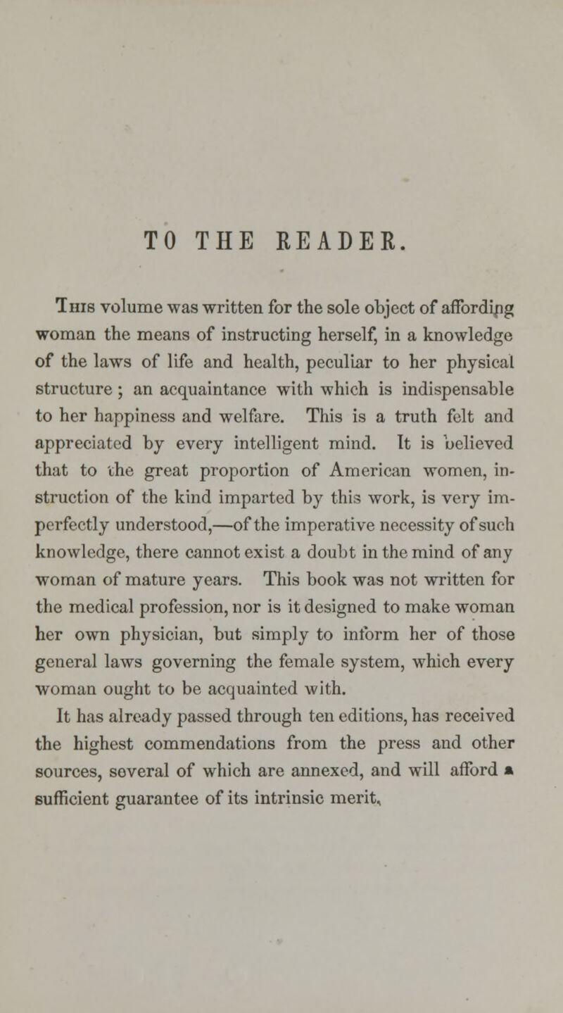 TO THE READER. This volume was written for the sole object of affording woman the means of instructing herself, in a knowledge of the laws of life and health, peculiar to her physical structure; an acquaintance with which is indispensable to her happiness and welfare. This is a truth felt and appreciated by every intelligent mind. It is believed that to the great proportion of American women, in- struction of the kind imparted by this work, is very im- perfectly understood,—of the imperative necessity of such knowledge, there cannot exist a doubt in the mind of any woman of mature years. This book was not written for the medical profession, nor is it designed to make woman her own physician, but simply to inform her of those general laws governing the female system, which every woman ought to be acquainted with. It has already passed through ten editions, has received the highest commendations from the press and other sources, soveral of which are annexed, and will afford » sufficient guarantee of its intrinsic merit.