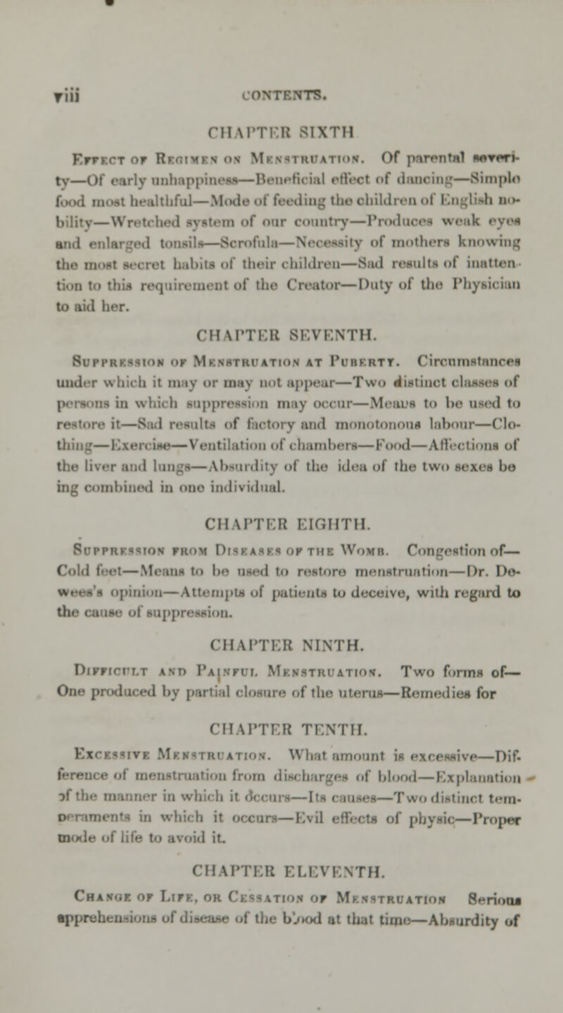 riii contents. CHAPTEB sixth BfTXCT Of BlfllHIlt OM Mr\s i ki'ation. Of parental botpti- tv—ot early unhappineaa—Beneficial efieot of dancing—Simplo f.MKl moat healthful—Mad* of feeding the ohildren <>! Rngliah bo- —Wretched vyatem of <>nr country—Prodaoei weak and enlarged tonsils—Serofnl ity of mothers knowing tin m<'st lecrel babita of their children—Bad reaulta of batten don io this requirement of die Creator—Duty of the Physician to aid her. CHATTEB BEVENTH. 8upprkssi()n df Mbrstbuatioh at Pobkktt. Cironnvtanoei under which it may ur may not appear—Two diatinol olaaaei of - in which lappression may occur—Means to be ued to it—Bad results of factory and monotonom labour—Clo- thing— Exercise—Ventilation of chamber!—Food—AJFectii ins of dw liver and Longi—Absurdity of the idea of the two sexes l>o ing oombined in one individual. CH M'TI'I! EIGHTH. Borrmaiaioa fron D ma Womb. Congeationof— Cold feet—Means to be used in restore menstruation—Dr. Do- - opinion—Attempts of patienta to deceive, with regard to ue of nippn (II IPTEB NINTH. DlfTIOOXI in I'm.hi. Mkvstiuation. Two fonriH of— One produced by partial cloture of the atenu—Bemediea for CH W'TV.H TENTH. EzcKfsrvi M itiob. What amount i e—Dif. latum from dischargee of blood—Explanation of the manner in which ii deems—[ta i nuea—Twodiatinct tenv DernmenN in which H ,1 effect! of phytic,—Proper mode of life to avoid it. CH IPTEB ELEVENTH. Change or Lira, ok CxasATioa or MxasTBOXTtOB 8<rioaa a|ipiehen*iona ofdiaeaae of the blood at that time—Abuurdity of