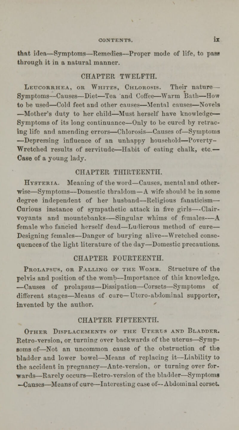 that idea—Symptoms—Remedies—Proper mode of life, to pass through it in a natural manner. CHAPTER TWELFTH. Leucorrhea, or Whites, Chlorosis. Their nature— Symptoms—Causes—Diet—Tea and Coffee—Warm Bath—How to be used—Cold feet and other cause?—Mental causes—Novels —Mother's duty to her child—Must herself have knowledge- Symptoms of its long continuance—Only to be cured by retrac- ing life and amending errors—Chlorosis—Causes of—Symptoms —Depressing influence of an unhappy household—Poverty- Wretched results of servitude—Habit of eating chalk, etc.— Case of a young lady. CHAPTER THIRTEENTH. Hysteria. Meaning of the word—Causes, mental and other- wise—Symptoms—Domestic thraldom —A wife should be in some degree independent of her husband—Religious fanaticism— Curious instance of sympathetic attack in five girls—Clair- voyants and mountebanks—Singular whims of females—A female who fancied herself dead—Ludicrous method of cure— Designing females—Danger of burying alive—Wretched conse- quences of the light literature of the day—Domestic precautions. CHAPTER FOURTEENTH. Prolapsus, or Falling of the Womb. Structure of the pelvis and position of the womb—Importance of this knowledge. —Causes of prolapsus—Dissipation—Corsets—Symptoms of different stages—Means of cure—Utero-abdominal supporter, invented by the author. CHAPTER FIFTEENTH. Other Displacements of the Uterus and Bladder. Retro-version, or turning over backwards of the uterus—Symp- soms of—Not an uncommon cause of the obstruction of the bladder and lower bowel—Means of replacing it—Liability to the accident in pregnancy—Ante-version, or turning over for- wards—Rarely occurs—Retro-version of the bladder—Symptoms —Causes—Means of cure—Interesting case of—Abdominal corset.
