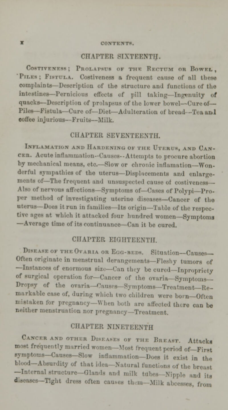 OHAPTBB SIXTEENTH. Cn»Ti 1'f;..i. vr-i - 01 THI RcCTTTM nil RnwrL , Tn.»-: F1 ~ 11 i. v. i :i frequen1 cause <>i' all complaints—Description of the Btmotare and funotions ol the int.•.-tine.--Pen ..f pill taking [ngenuity of quacks—I1 rer bowel- Core of— Piles—Fistula—Cure of—Diet—Adulteration ..I bread -TeaaaJ coffee injurious- Fruits—Milk. CHAPTEB SEVENTEENTH. I\H. \M V 1 I i.N AM. II \ HOI MM. Ol I UK V 1 I HI -, VM> CAN- r»:n. Acute Inflammation—Causes--Attempts to procure abortion ]y ' • -Slow or ohronioinflamation -Won- derful ■ympethlesof the uterus—Displacements and enlai meats ol -The frequenl and onmupected oaute ol oostiTeness— • oni Symptoms of Casei of Polypi Pro- l of Lnrestigating aterim Oanoei of tlio uterus—Does it run in families Its origin Table of I' ■< which it attaoked four hundred women -Symptoms —Average time of it-* continuance Can it bo cured. CHAPTEB EIGHTEENTH. Dl ' Oi liu on Boo-m tation—Causes— Often originate in menstrual dei -Fleshy tumors of —Instances of enormous size—Can they be oured [npropriety of surgical ,!,,. orarfa 8j n r the ovaria—< ma Treatment Re- markable case of. during which two ohildren were born—Often cj When both are affected ih re can be neither menstruation nor pregnancy Treatment. CHAPTEB NINETEENTH Cawccb am, oni..!! I), Attacks frequently marrii I of—First symptoms—Causes—Slow inflan , in th(. srdityof that id .,,.. ,„.0llHt —Internal structure I , itfl •s—Tight dress often can