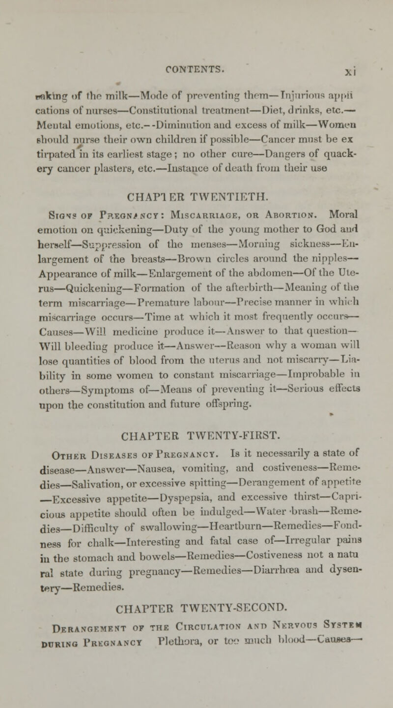 unking of the milk—Mode of preventing them—Injurious appii cations of nurses—Constitutional treatment—Diet, drinks, etc.— Mental emotions, etc.--Diminution and excess of milk—Women should nurse their own children if possible—Cancer must be ex tirpated in its earliest stage ; no other cure—Dangers of quack- ery cancer plasters, etc.—Instance of death from their use CHAP! ER TWENTIETH. Signs of Pregnancy: Miscarriage, or Abortion. Moral emotion on quickening—Duty of the young mother to God and herself—Suppression of tho menses—Morning sickness—En- largement of the breasts—Brown circles around the nipples— Appearance of milk—Enlargement of the abdomen—Of the Ute- rus—Quickening—Formation of the afterbirth—Meaning of the term miscarriage—Premature labour—Precise manner in which miscarriage occurs—Time at which it most frequently occurs— Causes—Will medicine produce it—Answer to that question- Will bleeding produce it—Answer—Reason why a woman will lose quantities of blood from the uterus and not miscarry—Lia- bility in some women to constant miscarriage—Improbable in others—Symptoms of—Means of preventing it—Serious effects upon the constitution and future offspring. CHAPTER TWENTY-FIRST. Other Diseases of Pregnancy. Is it necessarily a state of disease—Answer—Nausea, vomiting, and costiveness—Reme- dies—Salivation, or excessive spitting—Derangement of appetite Excessive appetite—Dyspepsia, and excessive thirst—Capri- cious appetite should often be indulged—Water -brash—Reme- dies—Difficulty of swallowing—Heartburn—Remedies—Fond- ness for chalk—Interesting and fatal case of—Irregular pains in the stomach and bowels—Remedies—Costiveness not a natu ral state during pregnancy—Remedies—Diarrhrea and dysen- tery—Remedies. CHAPTER TWENTY-SECOND. Derangement of the Circulation and Nervous System during Pregnancy Plethora, or too much blood—Causes—