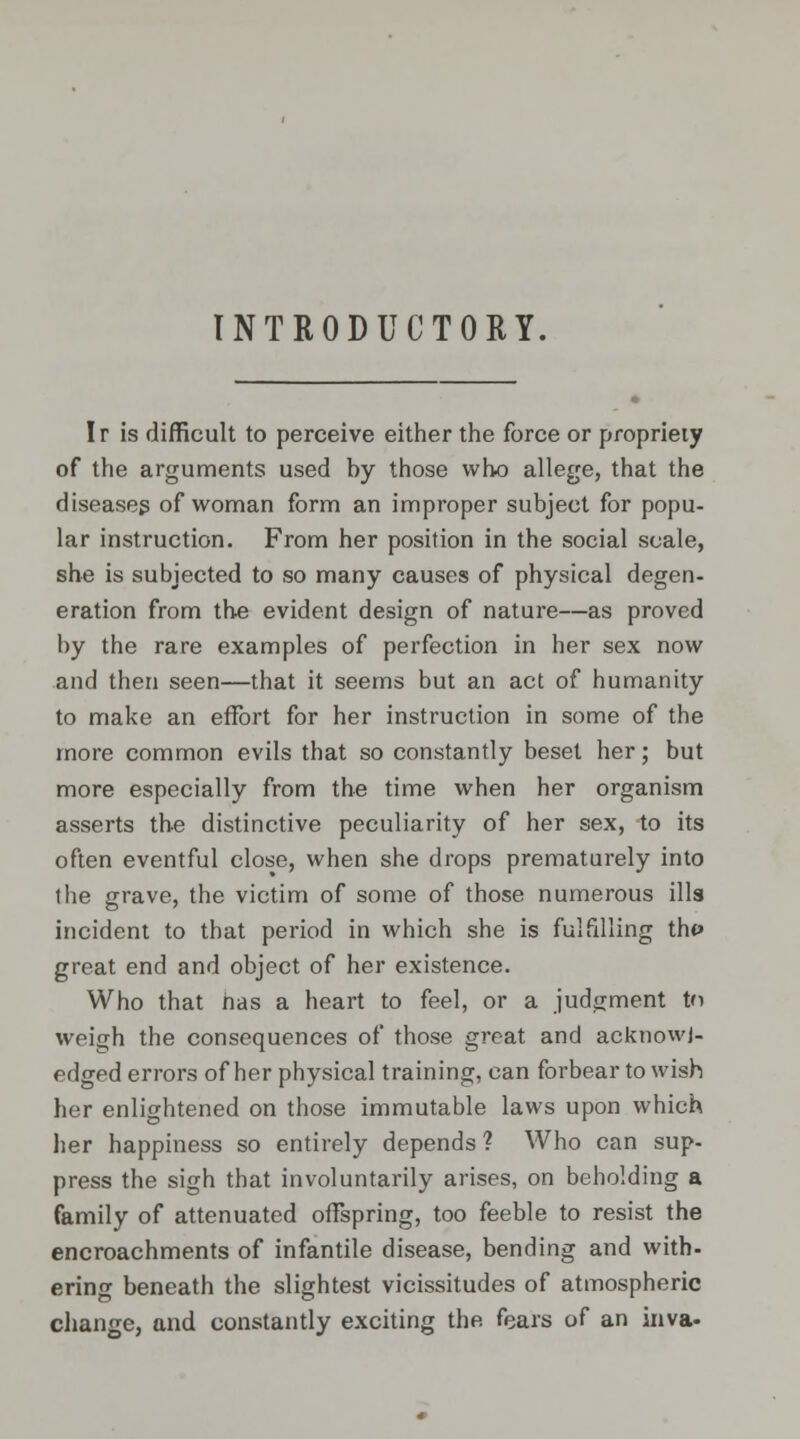 INTRODUCTORY. Ir is difficult to perceive either the force or propriety of the arguments used hy those who allege, that the diseases of woman form an improper subject for popu- lar instruction. From her position in the social scale, she is subjected to so many causes of physical degen- eration from the evident design of nature—as proved by the rare examples of perfection in her sex now and then seen—that it seems but an act of humanity to make an effort for her instruction in some of the more common evils that so constantly beset her; but more especially from the time when her organism asserts the distinctive peculiarity of her sex, to its often eventful close, when she drops prematurely into the grave, the victim of some of those numerous ills incident to that period in which she is fulfilling tht> great end and object of her existence. Who that has a heart to feel, or a judgment tn weigh the consequences of those great and acknowl- edged errors of her physical training, can forbear to wish her enlightened on those immutable laws upon which her happiness so entirely depends ? Who can sup- press the sigh that involuntarily arises, on beholding a family of attenuated offspring, too feeble to resist the encroachments of infantile disease, bending and with- ering beneath the slightest vicissitudes of atmospheric change, and constantly exciting the fears of an inva-