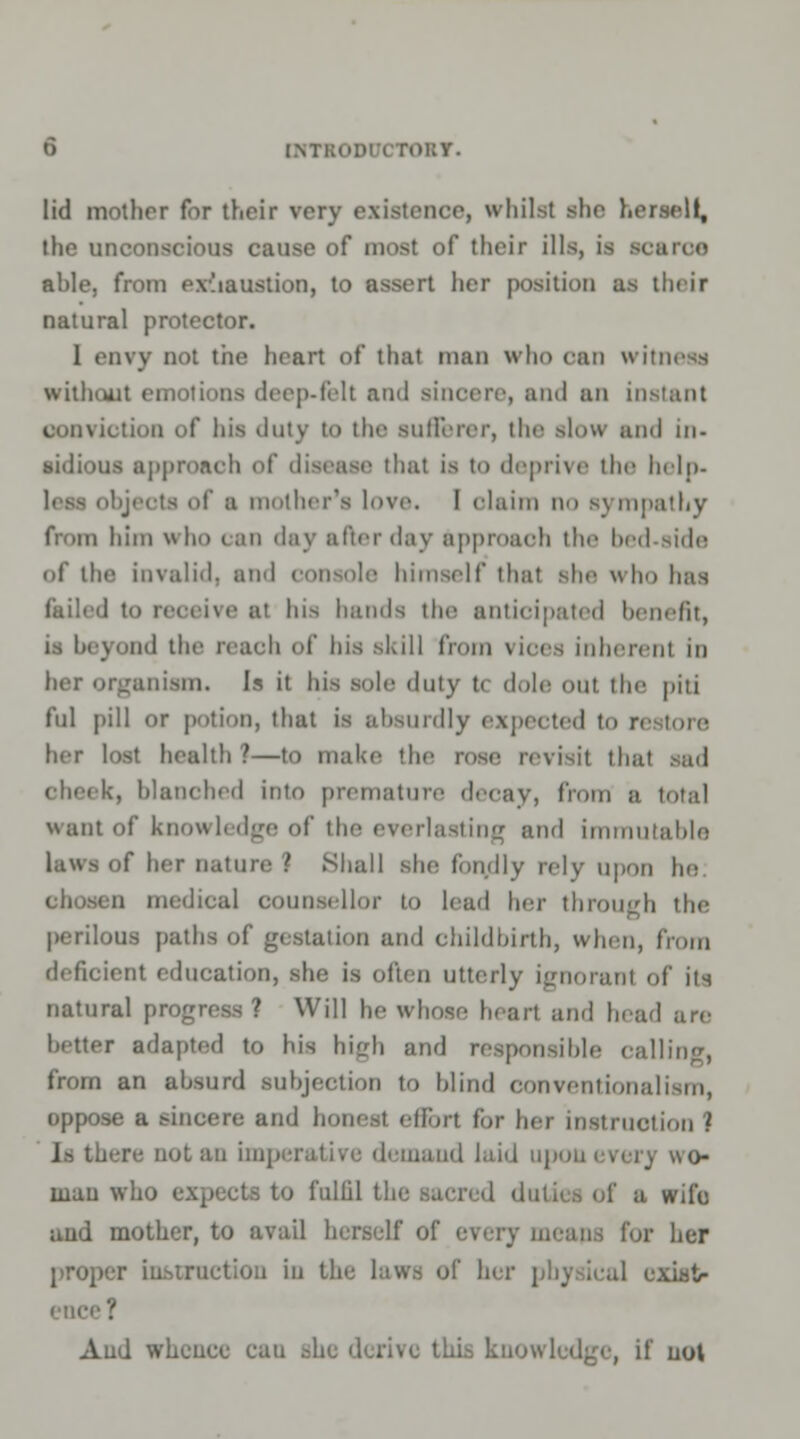 lid mother for their very existence, whilst she herself, the unconscious cause of most of their ills, is scarce ahle, from exhaustion, to assert her position as their natural protector. 1 envy not tiie heart of that man who can witness without emotions deep-felt ami sincere, and an instant conviction of his duty to the sufferer, the alow ami in- sidious approach of disease that is to deprive the help- - of a mother's love. I olaim no sympathy from him w ho can day after day approach the bed-side of the invalid, and console himself that she who has laded to receive at his hands the anticipated benefit, is beyond the reach of his skill from vices inherent in her organism. Is it his sole duly t< dole out the piti ful pill or potion, that is absurdly expected to restore her lost health?—to make the rose revisit that sad cheek, blanched into premature decay, from a total want of knowledge of the everlasting and immutable laws of her nature ? Shall she fondly rely upon he u medical counsellor to lead her through the perilous paths of gestation and childbirth, when, from deficient education, she is often Utterly ignorant of its natural progress ? Will he whose heart and head are Letter adapted to his high and responsible calling, from an absurd subjection to blind conventionalism, oppose a sincere and honest effort for her instruction ? Is there not an imp . oand laid upon every wo- man who expects to fulfil the sacred duties of a wife aud mother, to avail herself r her proper instruction in the laws of her phj Leal exiatr Aud whence can she derive this knowledge, if not