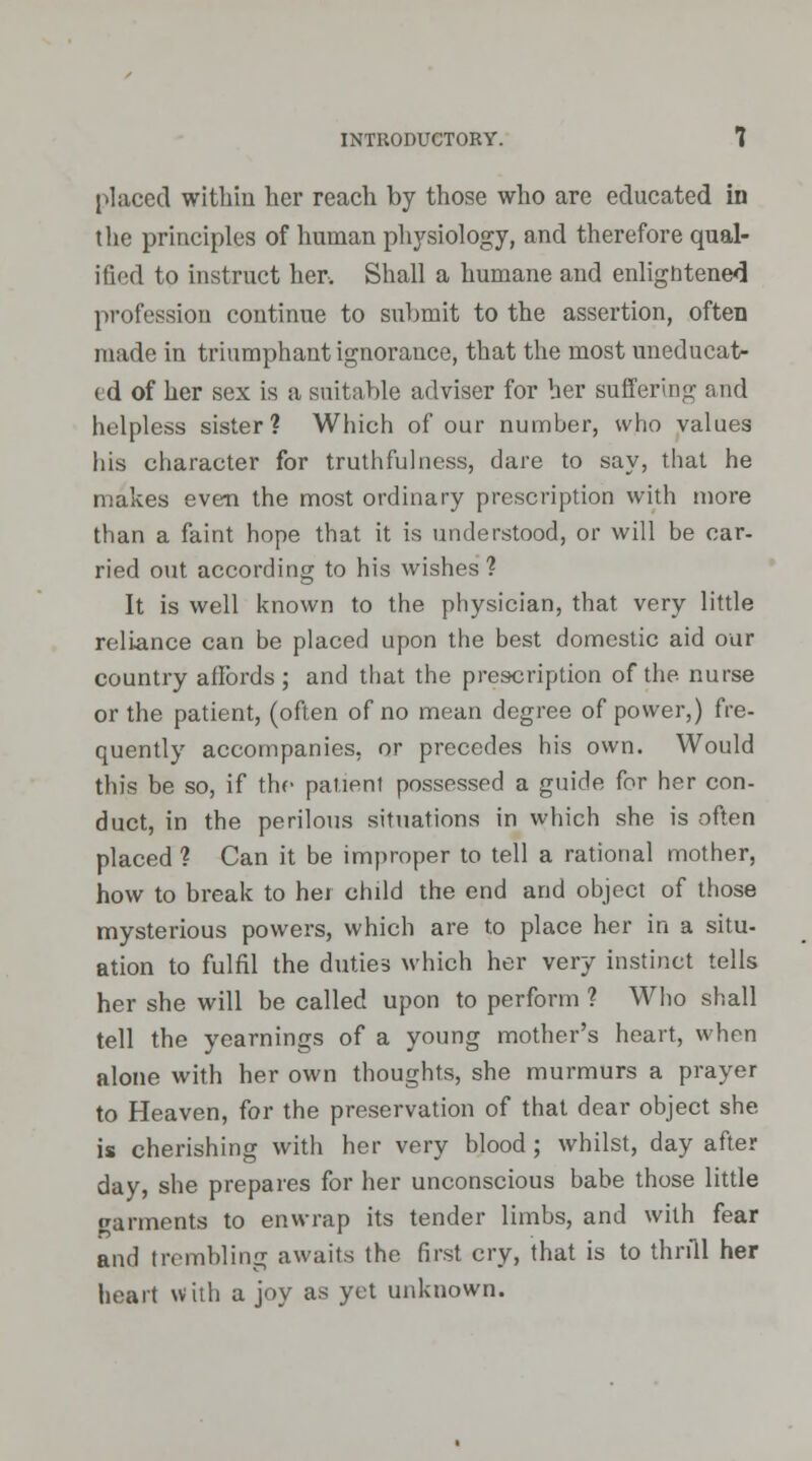 placed within her reach by those who are educated in the principles of human physiology, and therefore qual- ified to instruct her. Shall a humane and enligntened profession continue to submit to the assertion, often made in triumphant ignorance, that the most uneducat- ed of her sex is a suitable adviser for her suffering and helpless sister? Which of our number, who values his character for truthfulness, dare to say, that he makes even the most ordinary prescription with more than a faint hope that it is understood, or will be car- ried out according to his wishes ? It is well known to the physician, that very little reliance can be placed upon the best domestic aid our country affords; and that the prescription of the. nurse or the patient, (often of no mean degree of power,) fre- quently accompanies, or precedes his own. Would this be so, if the patient possessed a guide for her con- duct, in the perilous situations in which she is often placed ? Can it be improper to tell a rational mother, how to break to her child the end and object of those mysterious powers, which are to place her in a situ- ation to fulfil the duties which her very instinct tells her she will be called upon to perform ? Who shall tell the yearnings of a young mother's heart, when alone with her own thoughts, she murmurs a prayer to Heaven, for the preservation of that dear object she is cherishing with her very blood ; whilst, day after day, she prepares for her unconscious babe those little varments to enwrap its tender limbs, and with fear and trembling awaits the first cry, that is to thrill her heart with a joy as yet unknown.