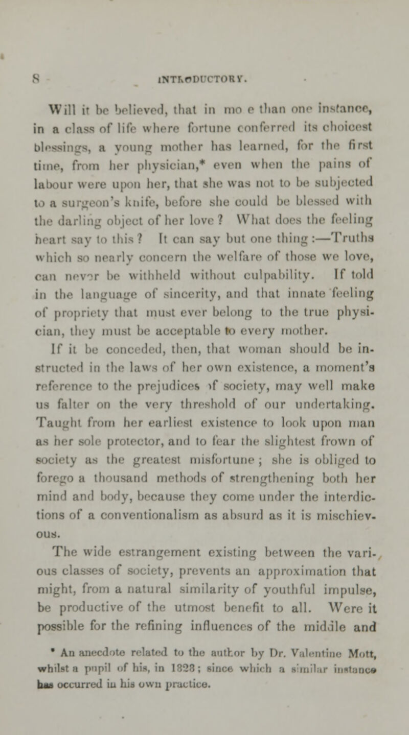 ieved, thai in mo e than one Instance, in a claaa of life where fortune conferred its choioeal blessii rang mother lias learned, for the first time, from ber physician,* even when the pains <>t labour were upon her, that she was ooi to be subjected im's knife, before she oould be blessed with I W'liai does the feeling heart say to this ? It can say bul one thing:—Truths which so nearly oonoern the welfare <>(' those we love, ran nevor be withheld withoul oulpability. If told in the language of sinoerhy, and that innate feeling of propriety that must ever belong to the true physi- cian, the) must be acceptable to every mother. If it be oonci ded, then, that woman should be in* ted in the laws of her own existence, a moment's reference to the prejudices »f society, may well make us falter on the very threshold of our undertal Taughl from her earliest existence to look upon man as her sole protector, and lo feai the slightest frown of the greatest misfortune; she is obliged to thousand methods of strengthening both her mind and body, because they come under the interdic- tions of a conventionalism as absurd as it is mischiev- ous. The wide estrangement existing between the vari- ous classes of society, prevents an approximation that might, from a natural similarity of youthful impulse, be productive of the utmost benefit to all. Were it possible for the refining influences of the middle and  An ROeodoto related to the author by Dr. Valentine Mott, whilst a pnpil of bis, in 1323; since which a limllar instaoos baa occurred iu hit own practice.
