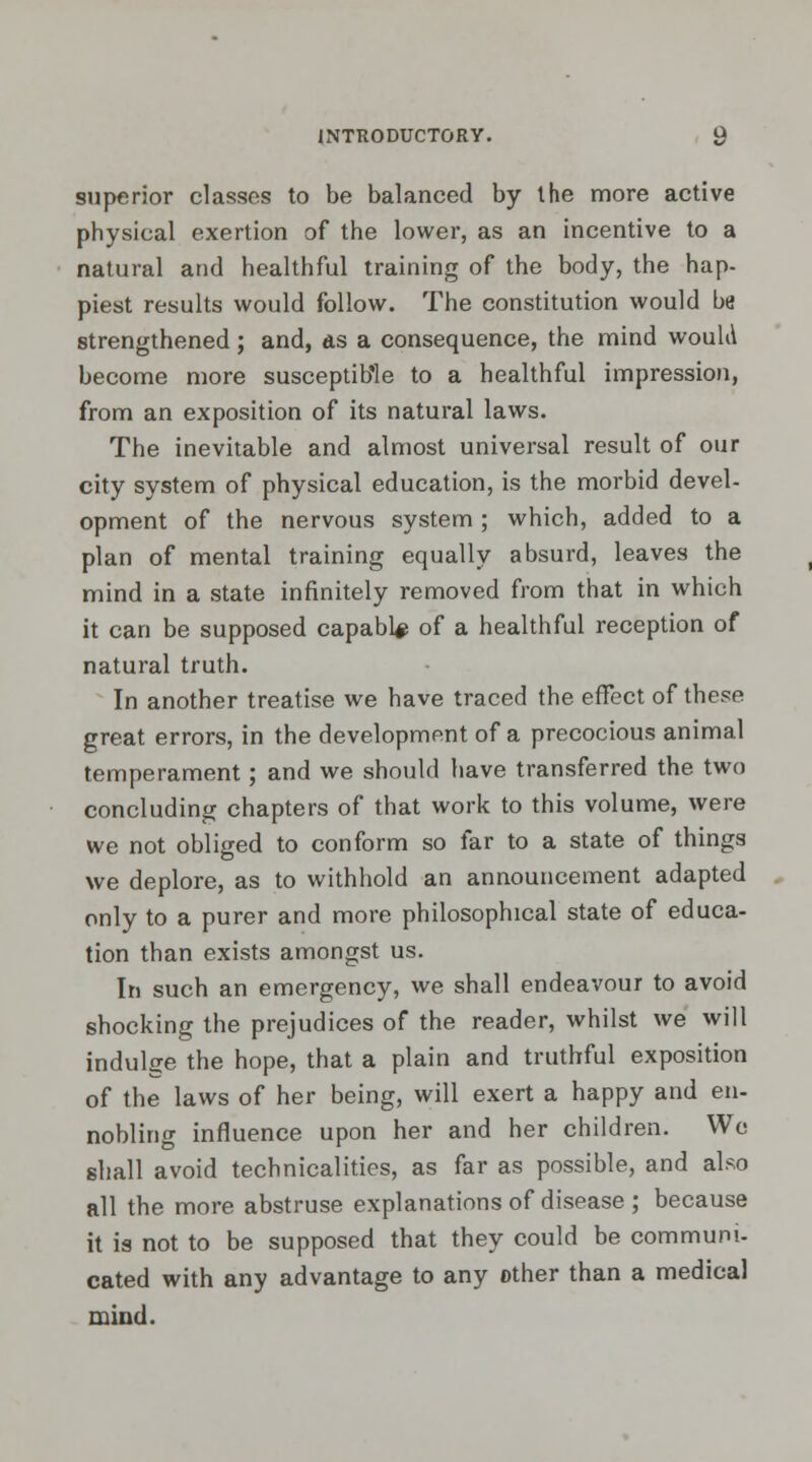 superior classes to be balanced by the more active physical exertion of the lower, as an incentive to a natural and healthful training of the body, the hap- piest results would follow. The constitution would be strengthened; and, as a consequence, the mind would become more susceptible to a healthful impression, from an exposition of its natural laws. The inevitable and almost universal result of our city system of physical education, is the morbid devel- opment of the nervous system ; which, added to a plan of mental training equally absurd, leaves the mind in a state infinitely removed from that in which it can be supposed capabl# of a healthful reception of natural truth. In another treatise we have traced the effect of these great errors, in the development of a precocious animal temperament; and we should have transferred the two concluding chapters of that work to this volume, were we not obliged to conform so far to a state of things we deplore, as to withhold an announcement adapted only to a purer and more philosophical state of educa- tion than exists amongst us. In such an emergency, we shall endeavour to avoid shocking the prejudices of the reader, whilst we will indulge the hope, that a plain and truthful exposition of the laws of her being, will exert a happy and en- nobling influence upon her and her children. We shall avoid technicalities, as far as possible, and also all the more abstruse explanations of disease ; because it is not to be supposed that they could be communi- cated with any advantage to any other than a medical mind.