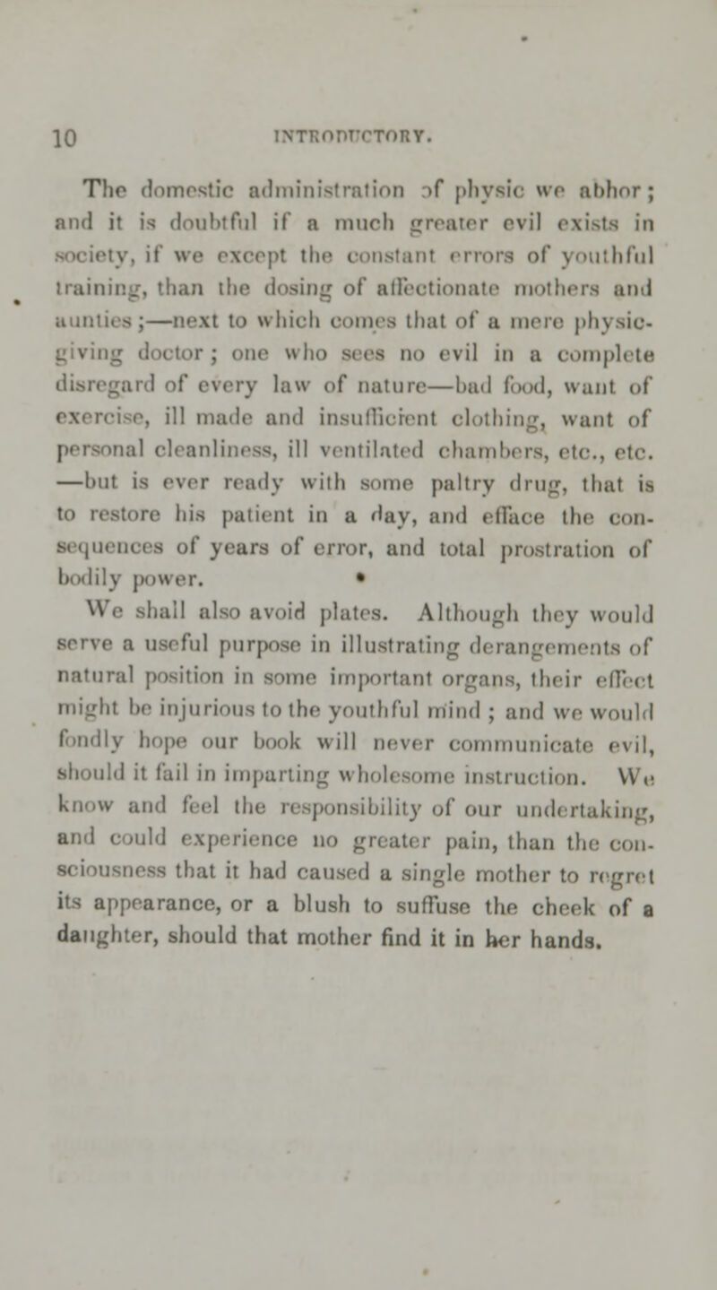 Tlio domestic administration af physic we abhor; and it is doubtful if a mnrli greater evil exists in v, if we excepl the constant errors of youthful training, than the dosing of affectionate mothers and aunties;—next to which comes thai of ;i mere physic- . one who sees Hi) evil in a complete disregard of every law of nature—bad food, want of i\ ill made and insufficient clothing, want of roal cleanliness, ill ventilated chambers, etc, etc. —hut is ever ready with some paltry drug, that is to restore his patient ill a day, and efface the Con- Sequences of years of error, and total prostration of bodily power. • We .shall also avoid plates. Although they would a useful purpose in illustrating derangements of natural position in some important organs, their effect might he injurious to the youthful mind ; and we would fondly hope our book will never communicate evil, should it fail in imparting wholesome instruction. We know and feel the responsibility of our undertaking, and could experience no greater pain, than the con- duit it had caused a single mother to n its appearance, or a blush to suffuse the cheek of a daughter, should that mother find it in her hands.