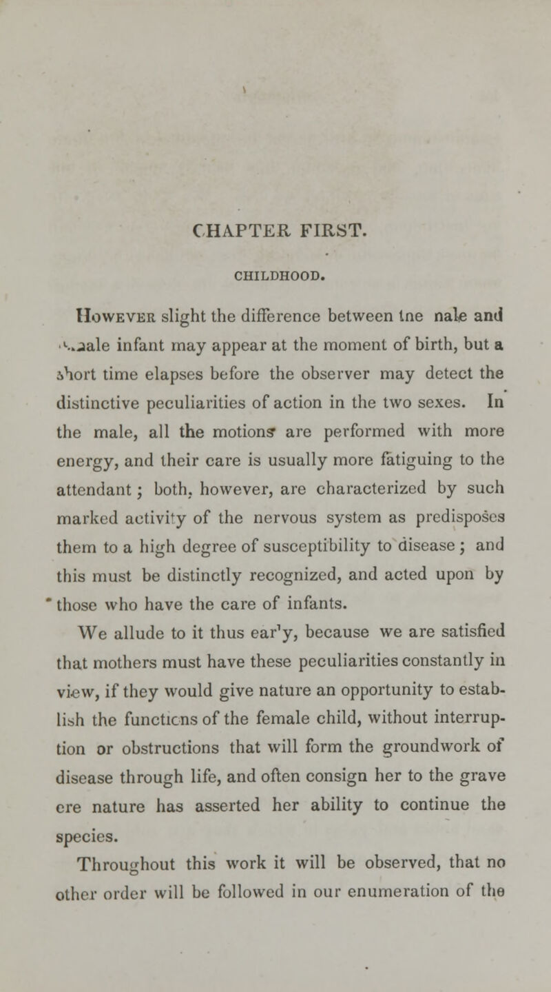 CHAPTER FIRST. CHILDHOOD. However slight the difference between Ine nale and •l..jale infant may appear at the moment of birth, but a .short time elapses before the observer may detect the distinctive peculiarities of action in the two sexes. In the male, all the motions' are performed with more energy, and their care is usually more fatiguing to the attendant; both, however, are characterized by such marked activity of the nervous system as predisposes them to a high degree of susceptibility to disease ; and this must be distinctly recognized, and acted upon by ' those who have the care of infants. We allude to it thus ear'y, because we are satisfied that mothers must have these peculiarities constantly in view, if they would give nature an opportunity to estab- lish the functions of the female child, without interrup- tion or obstructions that will form the groundwork of disease through life, and often consign her to the grave ere nature has asserted her ability to continue the species. Throughout this work it will be observed, that no other order will be followed in our enumeration of the