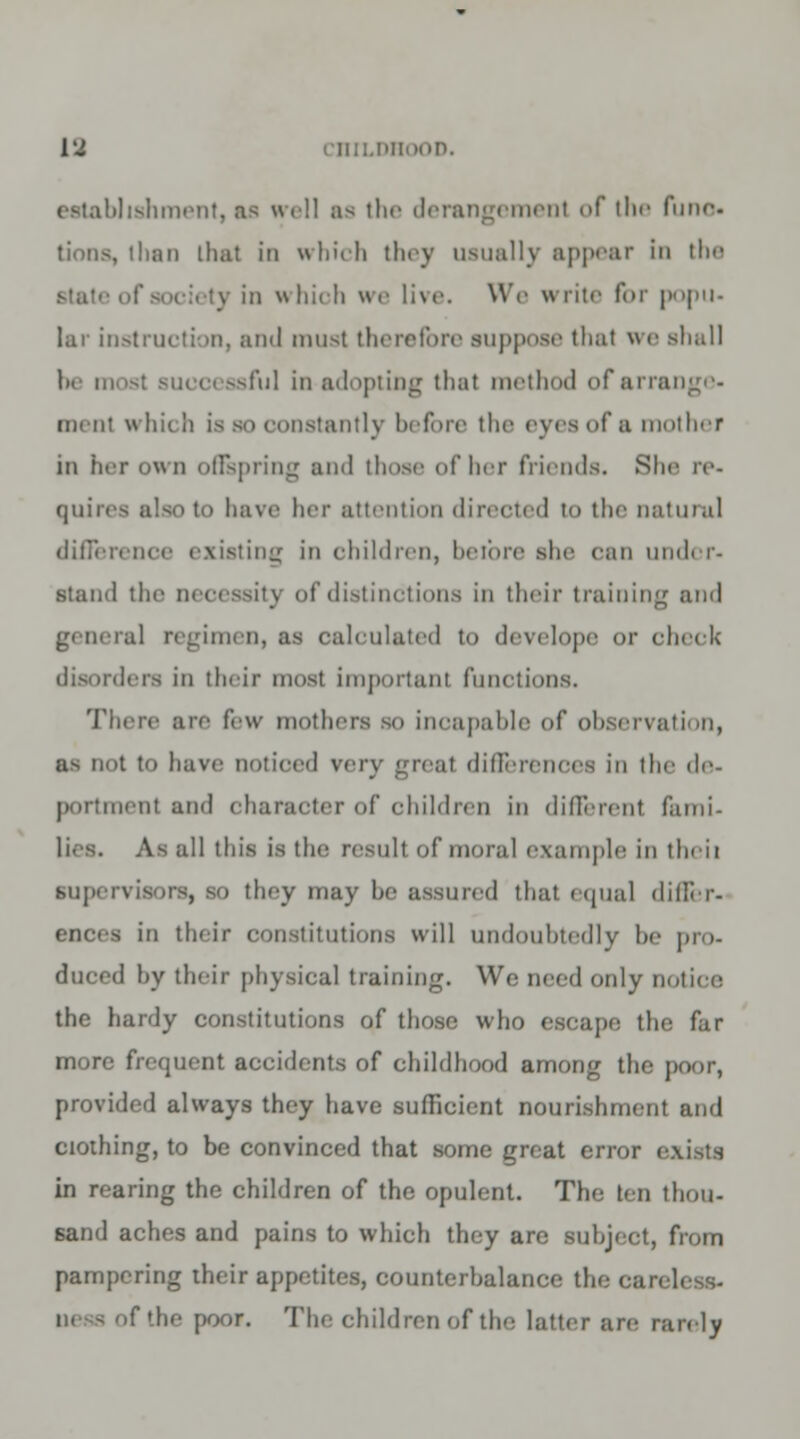 establishment, as well as the derangemenl of the func , than that in which they usually appear In the in \\ hioh we live. We write for popu- lar instruction, and must therefore suppose that we shall I'ul in adopting that method ofarre men! whit li is bo constantly before the eyes of a mother in her own offspring and those of Ikt friends. She re- quires also to have her attention directed to the natural difference existing in children, before she can under- stand the uecessitj of distinctions in their training and gt ueral regimen, as calculated to develope or cluck disorders in their most important functions. There are few mothers so incapable of observation, as not to have Dotioed very great differences in the de- portmenl and character of children in different fami- J] this is the result of moral example in theii supervisors, so they may be assured that equal differ- ances in their constitutions will undoubtedly be pro- duced by their physical training. Wo need only notice the hardy constitutions of those who escape the far more frequent accidents of childhood among the poor, provided always they have sufficient nourishment and clothing, to be convinced that some great error exists in rearing the children of the opulent. The ten thou- sand aches and pains to which they are subject, from pampering their appetites, counterbalance the car. if the poor. The children of the latter are rarely