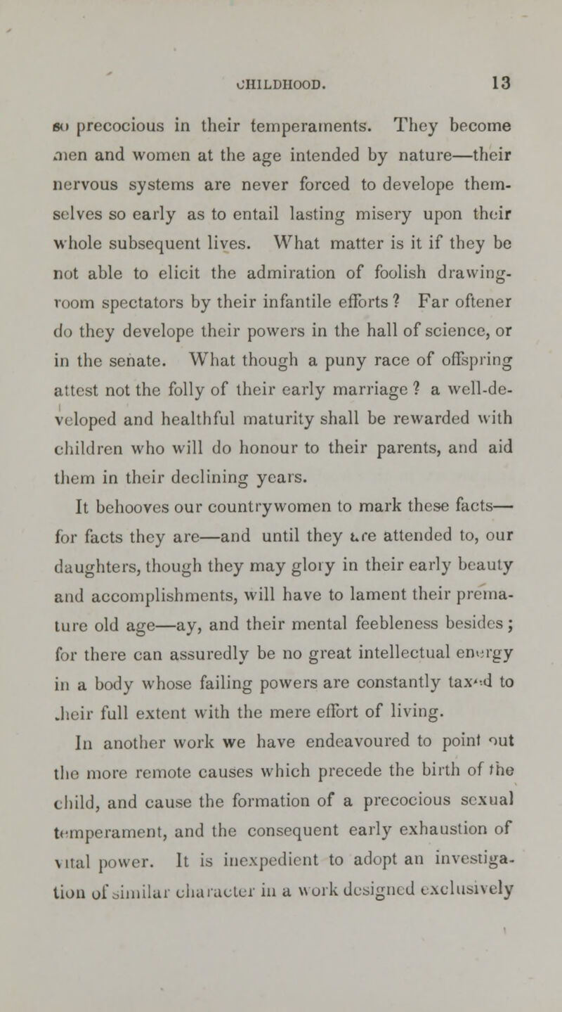 sii precocious in their temperaments. They become men and women at the age intended by nature—their nervous systems are never forced to develope them- selves so early as to entail lasting misery upon their whole subsequent lives. What matter is it if they be not able to elicit the admiration of foolish drawing- room spectators by their infantile efforts ? Far oftener do they develope their powers in the hall of science, or in the senate. What though a puny race of offspring attest not the folly of their early marriage ? a well-de- veloped and healthful maturity shall be rewarded with children who will do honour to their parents, and aid them in their declining years. It behooves our countrywomen to mark these facts— for facts they are—and until they Lee attended to, our daughters, though they may glory in their early beauty and accomplishments, will have to lament their prema- ture old age—ay, and their mental feebleness besides; for there can assuredly be no great intellectual enuigy in a body whose failing powers are constantly tax'-d to .heir full extent with the mere effort of living. In another work we have endeavoured to point nut the more remote causes which precede the birth of the child, and cause the formation of a precocious sexual temperament, and the consequent early exhaustion of vital power. It is inexpedient to adopt an investiga- tion of similar character in a work designed exclusively