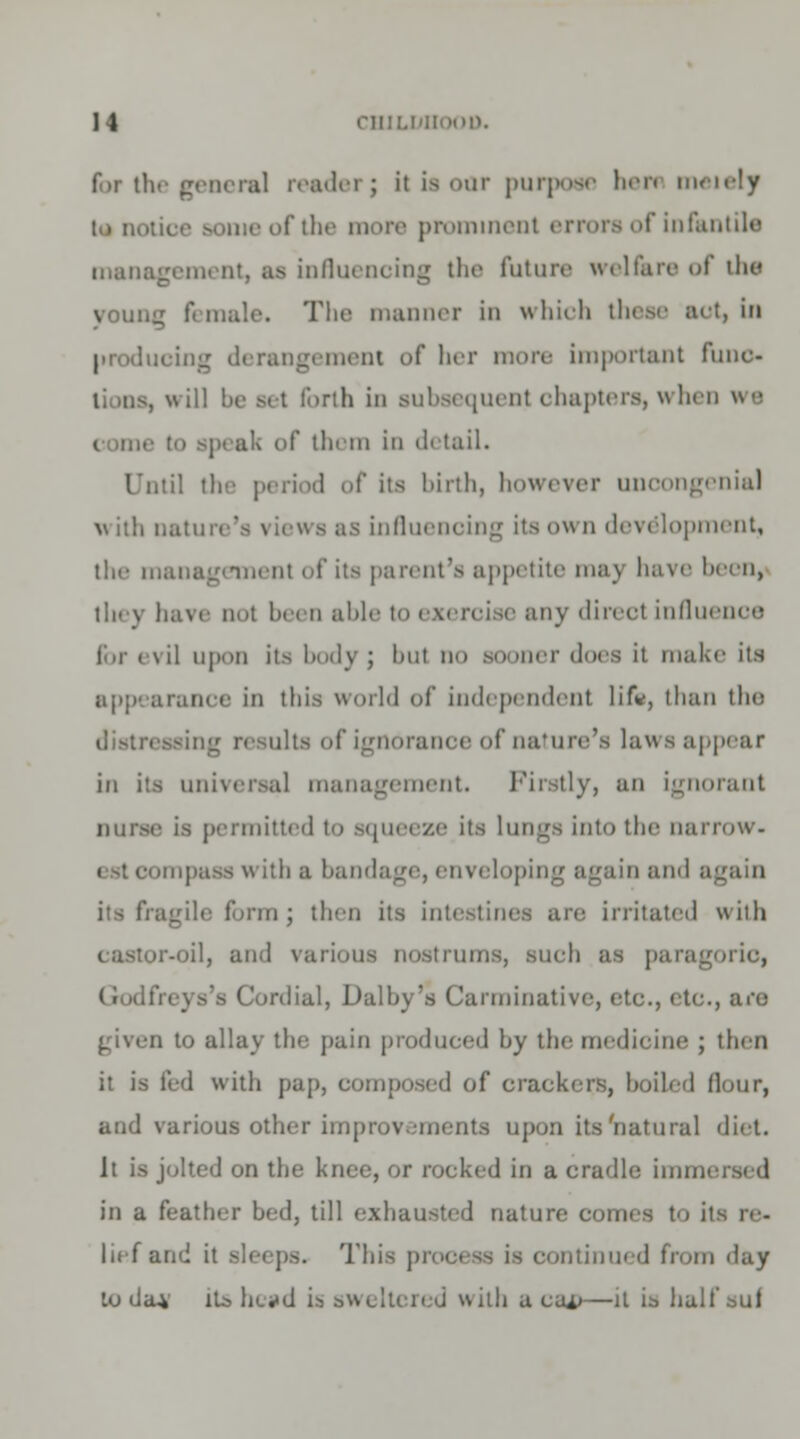 for the general reader; it is oar purpose hen meiely to lion. i ih. more prominenl errors of infantile management, as influencing the future welfare of the voung female. The manner in which these act, in producing derangement of her more important funo- : forth in subsequent chapters, when ws of them in detail. Until the period of its birth, however uncongenial v itli nature's i iewa as influencing its own development, the management of its parent's appetite may have been, they have not been able to ezercj ie any direel influence for evil upon its body; bul no sooner does it make its appearance in tins world of independent lif*, than the ilts of ignorance of nature's laws appear in its universal management. Firstly, an ignorant nurse is permitted to squeeze its lungs into the narrow. mpass with a bandage, enveloping again and again form; then its inti • irritated with •oil, ami various nostrums, such as pare] - Cordial, Dalby's Carminative, etc., etc., are . to allay tlie pain produced by the medicine ; then it is fed with pap, composed of crackers, boiled flour, and various other improvements upon its'natural diet. It is jolted on the knee, or rocked in a cradle hnn. in a feather bed, till exhausted nature comes to its re- lief and it This process is continued from day lo da* iL> liLvd is sweltered with a cai>—it is ha.ll' suf