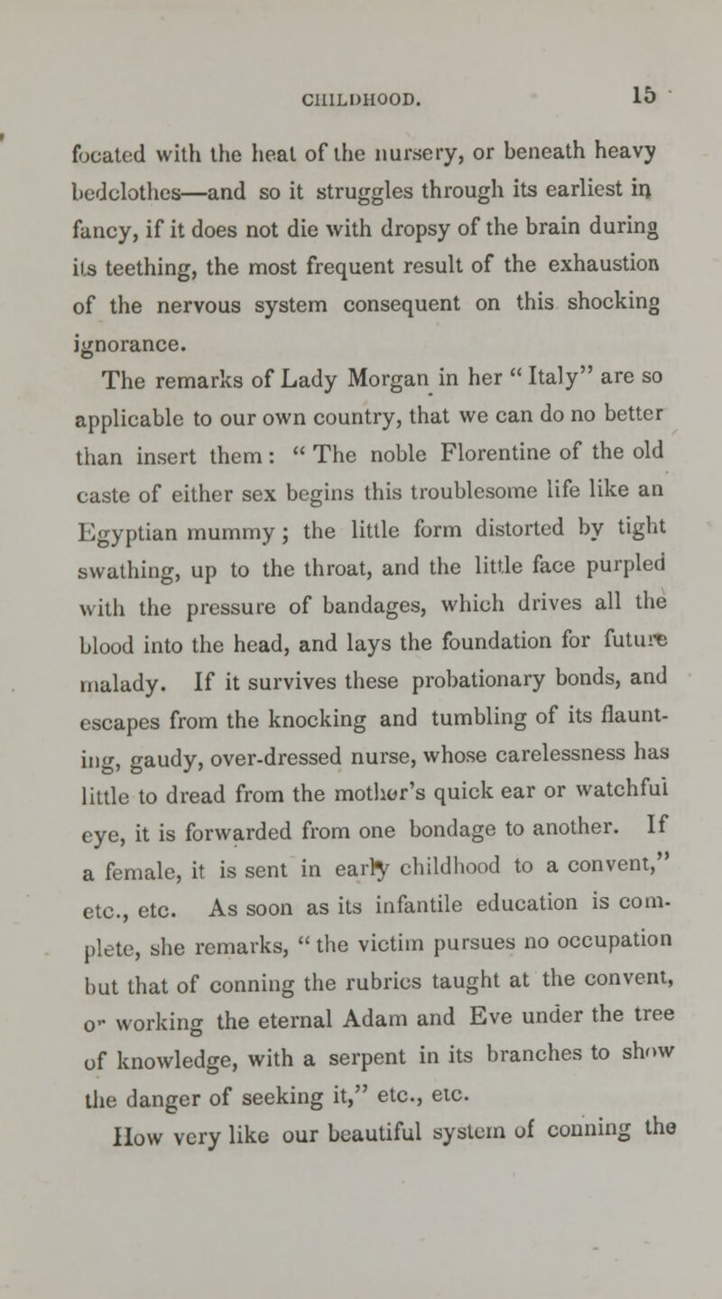 focated with the heat of the nursery, or heneath heavy bedclothes—and so it struggles through its earliest in fancy, if it does not die with dropsy of the brain during its teething, the most frequent result of the exhaustion of the nervous system consequent on this shocking ignorance. The remarks of Lady Morgan in her  Italy are so applicable to our own country, that we can do no better than insert them:  The noble Florentine of the old caste of either sex begins this troublesome life like an Egyptian mummy; the little form distorted by tight swathing, up to the throat, and the little face purpled with the pressure of bandages, which drives all the blood into the head, and lays the foundation for future malady. If it survives these probationary bonds, and escapes from the knocking and tumbling of its flaunt- ing, gaudy, over-dressed nurse, whose carelessness has little to dread from the mother's quick ear or watchful eye, it is forwarded from one bondage to another. If a female, it is sent in early childhood to a convent, etc., etc. As soon as its infantile education is com- plete, she remarks,  the victim pursues no occupation but that of conning the rubrics taught at the convent, o- working the eternal Adam and Eve under the tree of knowledge, with a serpent in its branches to show the danger of seeking it, etc., etc. How very like our beautiful system of conning the