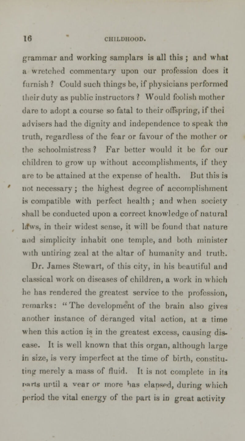 grammar and working samplars is all this ; and what a wretched commentary upon our profession docs it furnish ? Could such things be, if physicians performed their duty as public instructors ? Would foolish mother dare to adopt a course so fatal to their offspring, if the! advisers had the dignity and independence to speak tho truth, regardless of the fear or favour of the mother or i hoolmistress ? Far better would it he fir our children to grow up without accomplishments, if they are to be attained at the expense cf health. But this is not necessary; the highest degree of accomplishment is compatible with perfect health; and when society shall be conducted upon a correct knowledge of natural in their widest sense, it will be found that nature and simplicity inhabit one temple, and both minister With untiring zeal at the altar of humanity and truth. Dr. James Stewart, of this city, in his beautiful and classical work on diseases of children, a work in which be has rendered the greatest service to the profession, remarks: uThe development of the brain also gives another instance of deranged vital action, at a time when this action is in the greatest excess, causing dis- ease. It is well known that this organ, although large in size, is very imperfect at the time of birth, coi ting merely a mass of fluid. It is not complete in its r-art$ until a vear or more has elapsed, during which period the vital energy of the part is in great activity