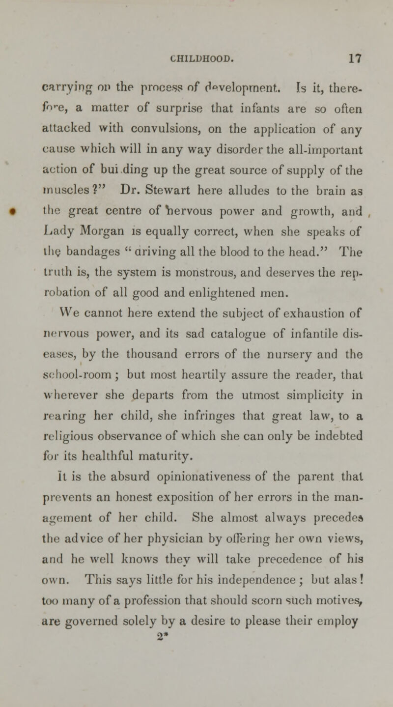 carrying on the process of development. Is it, there- fo-e, a matter of surprise that infants are so often attacked with convulsions, on the application of any cause which will in any way disorder the all-important action of bui ding up the great source of supply of the muscles? Dr. Stewart here alludes to the brain a3 the great centre of Yiervous power and growth, and Lady Morgan is equally correct, when she speaks of the bandages  ariving all the blood to the head. The truth is, the system is monstrous, and deserves the rep- robation of all good and enlightened men. We cannot here extend the subject of exhaustion of nervous power, and its sad catalogue of infantile dis- eases, by the thousand errors of the nursery and the school-room; but most heartily assure the reader, that wherever she departs from the utmost simplicity in rearing her child, she infringes that great law, to a religious observance of which she can only be indebted for its healthful maturity. It is the absurd opinionativeness of the parent that prevents an honest exposition of her errors in the man- agement of her child. She almost always precede* the advice of her physician by olFering her own views, and he well knows they will take precedence of his own. This says little for his independence ; but alas ! too many of a profession that should scorn such motives, are governed solely by a desire to please their employ
