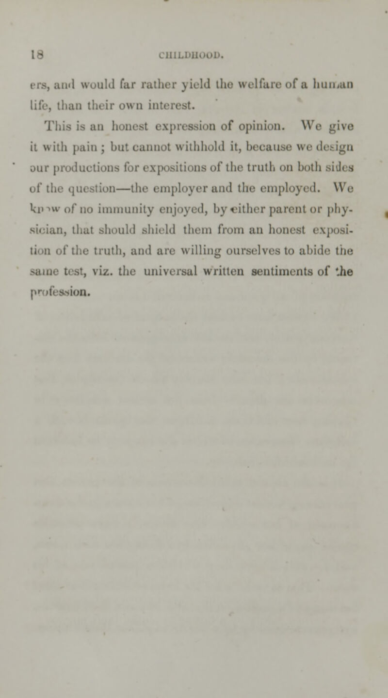 i'l would fur rather yield the welfare of a human life, than their own interest. This is an honest expression of opinion. We give it with pain; but cannot withhold it, beoause we design our productions for expositions of the truth on both sides of the question—the employer and the employed. We ki> >w of do immunity enjoj ed, by either parent or phy- tncian, thai should shield them from an honest exposi- tTUth, and are willing ourselves to abide the same test, viz. the universal written sentiments of '.he •ion.