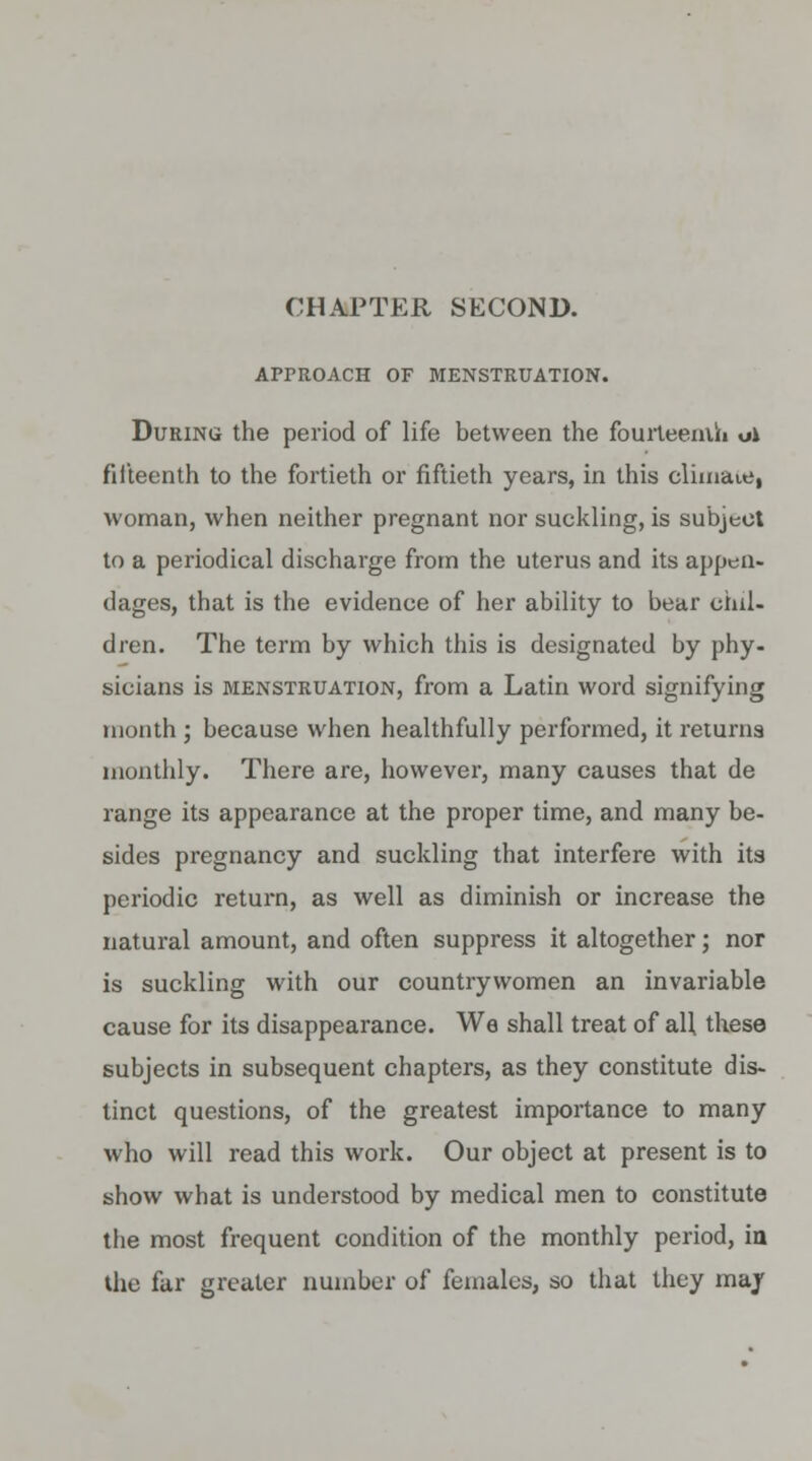 APPROACH OF MENSTRUATION. During the period of life between the fourteenth oi fifteenth to the fortieth or fiftieth years, in this climate, woman, when neither pregnant nor suckling, is subject to a periodical discharge from the uterus and its appeii- dages, that is the evidence of her ability to bear chil- dren. The term by which this is designated by phy- sicians is menstruation, from a Latin word signifying month ; because when healthfully performed, it returns monthly. There are, however, many causes that de range its appearance at the proper time, and many be- sides pregnancy and suckling that interfere with its periodic return, as well as diminish or increase the natural amount, and often suppress it altogether; nor is suckling with our countrywomen an invariable cause for its disappearance. We shall treat of all these subjects in subsequent chapters, as they constitute dis- tinct questions, of the greatest importance to many who will read this work. Our object at present is to show what is understood by medical men to constitute the most frequent condition of the monthly period, in the far greater number of females, so that they may