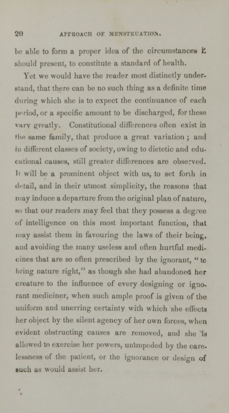 be able to form ■ proper idea of the circumstance* i. should present, to constitute a standard of health. Yet we would have the reader most distinctly under- stand, that there can be do such thing as a definite time during which she is to expect the continuance of each d,or a specific amount to be discharged, for these vaiv greatly. Constitutional differences often exist in flu' same family, that produce a greal variation ; and in different classes of society, owing to dietetic and edu- cational causes, still greater differences arc observed. It will be a prominent object with us, to set forth in di tail, and in their utmost simplicity, the reasons that ii ay induce a departure from the original plan of nature, s.i that our readers may feel that they possess a d< of intelligence on this most important function, that may assist them in favouring the laws of their being, and avoiding the many useless and often hurtful medi- o often prescribed by the ignorant, to bring nature right, as though she had abandoned her creature to the influence of every designing or igno- rant mediciner, when such ample proof is given of the uniform and unerring certainty with which she •■llects her object by the silent agency of her own forces, when evident obstructing causes are removed, and she is allowed to ier powers, unimp. ded by the care- the patient, or the ignoranci gn of such as would assist her.