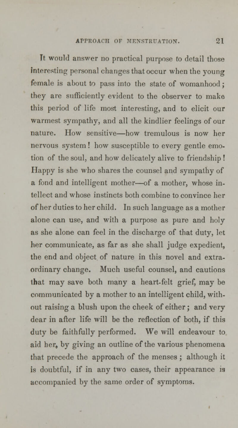 Tt would answer no practical purpose to detail those interesting personal changes that occur when the young female is about to pass into the state of womanhood; they are sufficiently evident to the observer to make this period of life most interesting, and to elicit our warmest sympathy, and all the kindlier feelings of our nature. How sensitive—how tremulous is now her nervous system! how susceptible to every gentle emo- tion of the soul, and how delicately alive to friendship ! Happy is she who shares the counsel and sympathy of a fond and intelligent mother—of a mother, whose in- tellect and whose instincts both combine to convince her of her duties to her child. In such language as a mother alone can use, and with a purpose as pure and holy as she alone can feel in the discharge of that duty, let her communicate, as far as she shall judge expedient, the end and object of nature in this novel and extra- ordinary change. Much useful counsel, and cautions that may save both many a heart-felt grief, may be communicated by a mother to an intelligent child, with- out raising a blush upon the cheek of either; and very dear in after life will be the reflection of both, if this duty be faithfully performed. We will endeavour to aid her, by giving an outline of the various phenomena that precede the approach of the menses ; although it is doubtful, if in any two cases, their appearance is accompanied by the same order of symptoms.