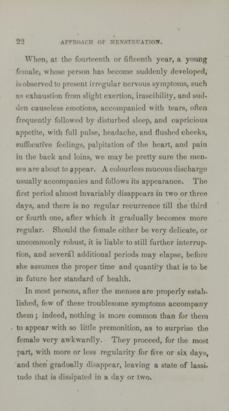 ArrT; When, at the fourteenth or fifteenth year, a ynung ime suddenly developed, irregular nervous symptoms, such Bustion from Blight exertion, irascibility, and sud- den i. looompanied w ith tears, often otly followed by disturbed sleep, and capricious appetite, with full pulse, headache, and flushed cheeks, atfve feelings, palpitation of the heart, and pain in the back and loins, we may be pretty sure the men. sea are about to pppear. A colourless mucous discharge usually accompanies and follows its appearance. The first period almost invariably disappears in two or three days, and there is no regular recurrence till the third or fourth one, after which it gradually becomes more regular. Should the female either be very delicate, or uncommonly robust, it is liable to still further interrup- tion, and several additional periods may elapse, before 6he a- proper time and quantity that is to he in future her standard of health. In most persons, after the menses are properly estab- lished, few of these troublesome symptoms accompany them; indeed, nothing is more common than for them to appear with so little premonition, as to surprise the female very awkwardly. They proceed, for the most part, with more or less regularity for five or six days, and then gradually disappear, leaving a -state of lassi- tude that is dissipated in a day or two.