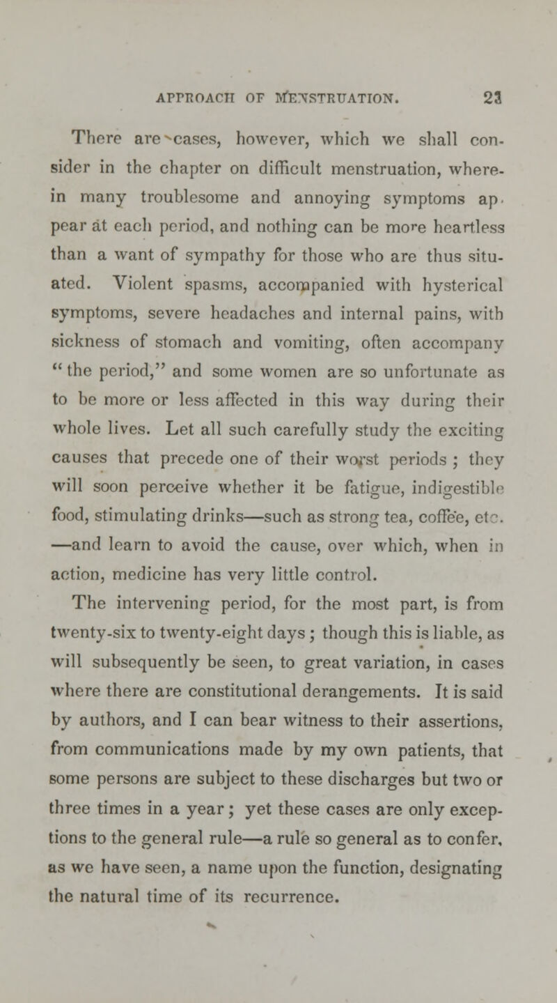 Thore are ^casos, however, which we shall con- sider in the chapter on difficult menstruation, where- in many troublesome and annoying symptoms ap pear at each period, and nothing can be more heartless than a want of sympathy for those who are thus situ- ated. Violent spasms, accompanied with hysterical symptoms, severe headaches and internal pains, with sickness of stomach and vomiting, often accompany  the period, and some women are so unfortunate as to be more or less affected in this way during their whole lives. Let all such carefully study the exciting causes that precede one of their woj'st periods ; they will soon perceive whether it be fatigue, indigestible food, stimulating drinks—such as strong tea, coffee, etc. —and learn to avoid the cause, over which, when in action, medicine has very little control. The intervening period, for the most part, is from twenty-six to twenty-eight days ; though this is liable, as will subsequently be seen, to great variation, in cases where there are constitutional derangements. It is said by authors, and I can bear witness to their assertions, from communications made by my own patients, that some persons are subject to these discharges but two or three times in a year; yet these cases are only excep- tions to the general rule—a rule so general as to confer, as we have seen, a name upon the function, designating the natural time of its recurrence.