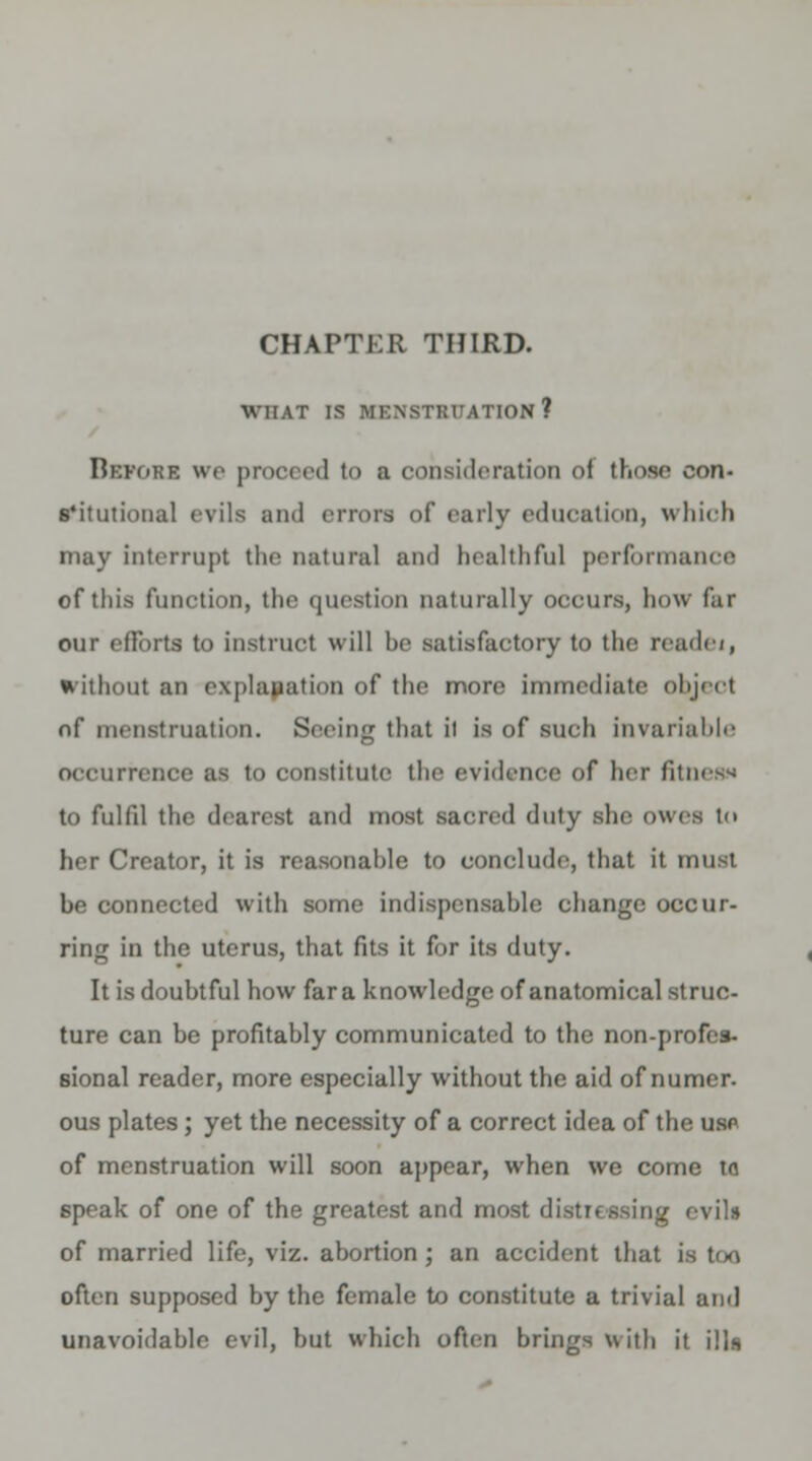 CHAPTER THIRD. WHAT IS MENSTRUATION? Before we proceed to a consideration of those con- s'itutional evils and errors of early education, which may interrupt the natural and healthful performance of this function, the question naturally occurs, how far our efforts to instruct will he satisfactory to the readei, without an explanation of the more immediate object of menstruation. Seeing that it is of such invariable occurrence as to constitute the evidence of her fitness to fulfil the dearest and most sacred duty she owes to her Creator, it is reasonahle to conclude, that it must be connected with some indispensable change occur- ring in the uterus, that fits it for its duty. It is doubtful how far a knowledge of anatomical struc- ture can be profitably communicated to the non-profes- sional reader, more especially without the aid of numer. ous plates ; yet the necessity of a correct idea of the usp of menstruation will soon appear, when we come to speak of one of the greatest and most distil ssing evils of married life, viz. abortion; an accident that is too often supposed by the female to constitute a trivial ami unavoidable evil, hut which often brings with it ills