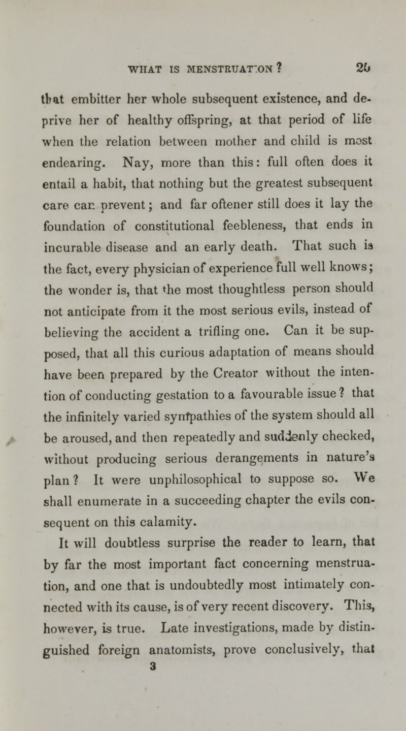 tbat embitter her whole subsequent existence, and de- prive her of healthy offspring, at that period of life when the relation between mother and child is most endearing. Nay, more than this: full often does it entail a habit, that nothing but the greatest subsequent care car. prevent; and far oftener still does it lay the foundation of constitutional feebleness, that ends in incurable disease and an early death. That such is the fact, every physician of experience full well knows; the wonder is, that the most thoughtless person should not anticipate from it the most serious evils, instead of believing the accident a trifling one. Can it be sup- posed, that all this curious adaptation of means should have been prepared by the Creator without the inten- tion of conducting gestation to a favourable issue? that the infinitely varied sympathies of the system should all be aroused, and then repeatedly and suddenly checked, without producing serious derangements in nature's plan ? It were unphilosophical to suppose so. We shall enumerate in a succeeding chapter the evils con- sequent on this calamity. It will doubtless surprise the reader to learn, that by far the most important fact concerning menstrua- tion, and one that is undoubtedly most intimately con- nected with its cause, is of very recent discovery. This, however, is true. Late investigations, made by distin- guished foreign anatomists, prove conclusively, that