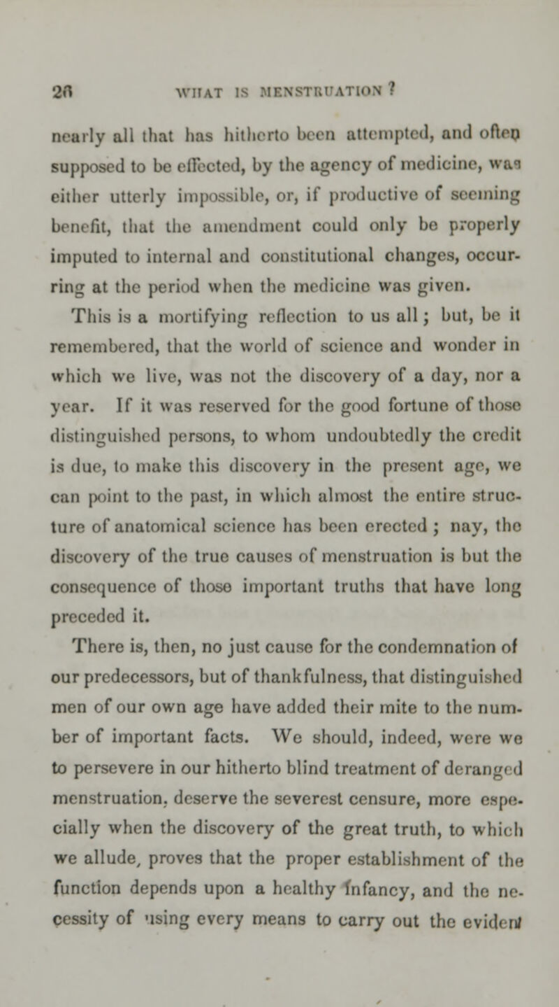 nearly all that has hitherto hern attempted, and often supposed to be effected, by tlie agency of medicine, wan cither utterly impossible, or, if productive of reeining benefit, that the amendment could only be properly imputed to internal and constitutional changes, occur- ring at the period when the medicine was given. This is a mortifying reflection to us all; but, be it remembered, that the world of science and wonder in which we live, was not the discovery of a day, nor a year. If it was reserved for the good fortune of those distinguished persons, to whom undoubtedly the credit is due, to make this discovery in the present age, we can ]X)int to the past, in which almost the entire struc- ture of anatomical science has been erected ; nay, the discovery of the true causes of menstruation is but the consequence of those important truths that have long preceded it. There is, then, no just cause for the condemnation of our predecessors, but of thankfulness, that distinguished men of our own age have added their mite to the num- ber of important facts. We should, indeed, were we to persevere in our hitherto blind treatment of derangi d menstruation, deserve the severest censure, more espe- cially when the discovery of the great truth, to which we allude, proves that the proper establishment of the function depends upon a healthy Infancy, and the ne- cessity of using every means to carry out the cviden/