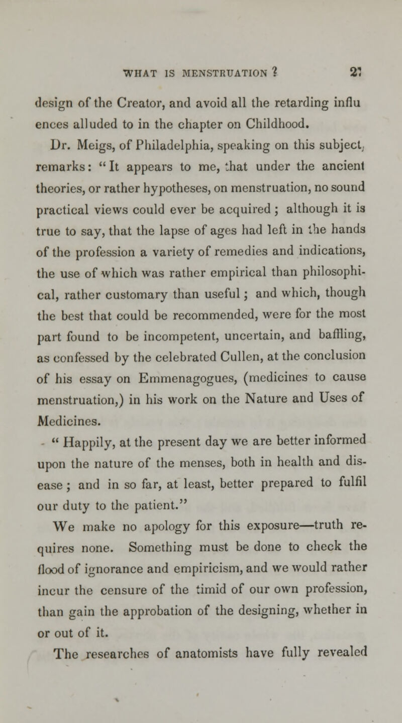 design of the Creator, and avoid all the retarding influ ences alluded to in the chapter on Childhood. Dr. Meigs, of Philadelphia, speaking on this subject remarks: It appears to me, that under the ancient theories, or rather hypotheses, on menstruation, no sound practical views could ever be acquired ; although it is true to say, that the lapse of ages had left in the hands of the profession a variety of remedies and indications, the use of which was rather empirical than philosophi- cal, rather customary than useful; and which, though the best that could be recommended, were for the most part found to be incompetent, uncertain, and baffling, as confessed by the celebrated Cullen, at the conclusion of his essay on Emmenagogues, (medicines to cause menstruation,) in his work on the Nature and Uses of Medicines.  Happily, at the present day we are better informed upon the nature of the menses, both in health and dis- ease ; and in so far, at least, better prepared to fulfil our duty to the patient. We make no apology for this exposure—truth re- quires none. Something must be done to check the flood of ignorance and empiricism, and we would rather incur the censure of the timid of our own profession, than gain the approbation of the designing, whether in or out of it. The researches of anatomists have fully revealed