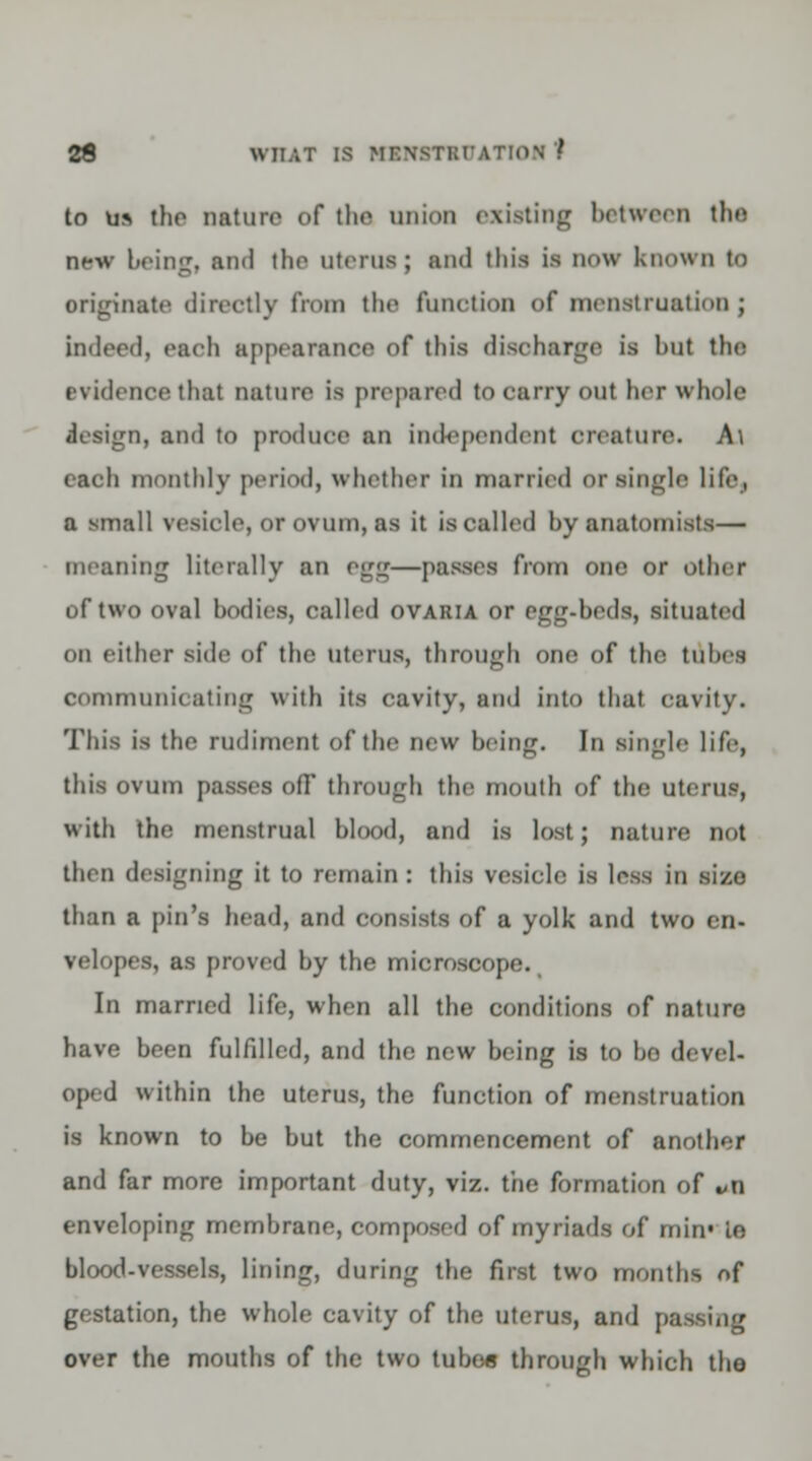 to us the nature of the union existing between die new being, and the Uterus; and this is now known to originate directly from the function of menstruation; indeed, each appearance of this discharge is hut the evidence that nature is prepared to carry out her whole design, and to produce an independent creature. At each monthly period, whether in married or single life, a mall vesicle, or ovum, as it is called by anatomists— meaning literally an egg—passes from one or other of two oval bodies, called ovaria or egg-beds, situated on either side of the uterus, through one of the tubes communicating with its cavity, and into that cavity. This is the rudiment of the new being. In single life, this ovum passes off through the mouth of the uterus, with the menstrual blood, and is lost ; nature not then designing it to remain : this vesicle is less in size than a pin's head, and consists of a yolk and two en- velopes, as proved by the microscope., In married life, when all the conditions of nature have been fulfilled, and the new being is to bo devel- oped within the uterus, the function of menstruation is known to be but the commencement of anothef and far more important duty, viz. the formation of *n enveloping membrane, composed of myriads of nun1 le blood-vessels, lining, during the first two months of gestation, the whole cavity of the uterus, and passing over the mouths of the two tubes through which tho