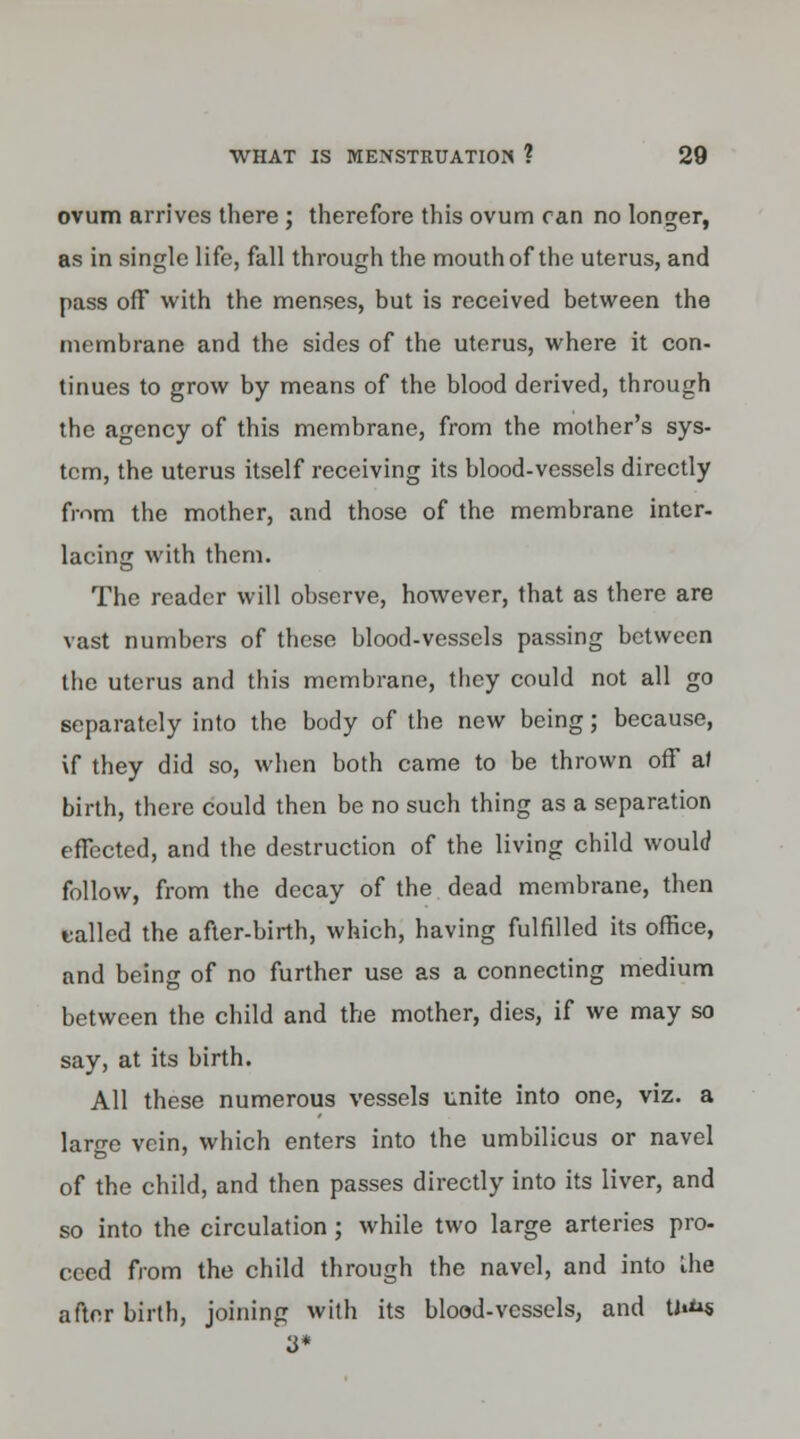 ovum arrives there ; therefore this ovum ran no longer, as in single life, fall through the mouth of the uterus, and pass off with the menses, but is received between the membrane and the sides of the uterus, where it con- tinues to grow by means of the blood derived, through the agency of this membrane, from the mother's sys- tem, the uterus itself receiving its blood-vessels directly from the mother, and those of the membrane inter- lacing with them. The reader will observe, however, that as there are vast numbers of these blood-vessels passing between the uterus and this membrane, they could not all go separately into the body of the new being; because, \f they did so, when both came to be thrown off al birth, there could then be no such thing as a separation effected, and the destruction of the living child would follow, from the decay of the dead membrane, then tailed the after-birth, which, having fulfilled its office, and being of no further use as a connecting medium between the child and the mother, dies, if we may so say, at its birth. All these numerous vessels unite into one, viz. a large vein, which enters into the umbilicus or navel of the child, and then passes directly into its liver, and so into the circulation ; while two large arteries pro- ceed from the child through the navel, and into Ihe after birth, joining with its blood-vessels, and U»**s