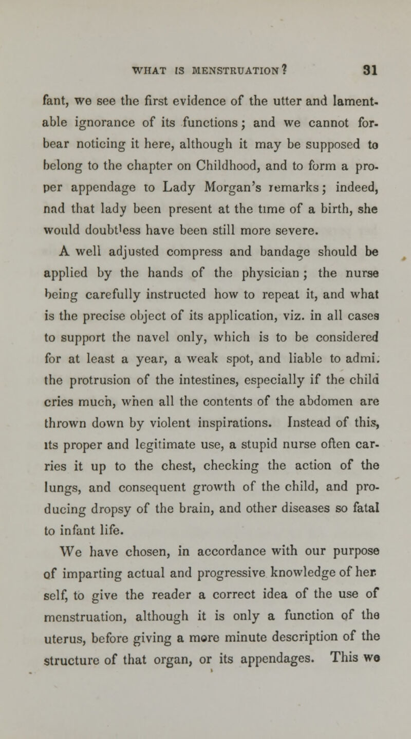fant, we see the first evidence of the utter and lament, able ignorance of its functions; and we cannot for- bear noticing it here, although it may be supposed to belong to the chapter on Childhood, and to form a pro- per appendage to Lady Morgan's remarks; indeed, nad that lady been present at the time of a birth, she would doubUess have been still more severe. A well adjusted compress and bandage should be applied by the hands of the physician ; the nurse being carefully instructed how to repeat it, and what is the precise object of its application, viz. in all cases to support the navel only, which is to be considered for at least a year, a weak spot, and liable to admi. the protrusion of the intestines, especially if the child cries much, when all the contents of the abdomen are thrown down by violent inspirations. Instead of this, its proper and legitimate use, a stupid nurse often car- ries it up to the chest, checking the action of the lungs, and consequent growth of the child, and pro- ducing dropsy of the brain, and other diseases so fatal to infant life. We have chosen, in accordance with our purpose of imparting actual and progressive knowledge of her. self, to give the reader a correct idea of the use of menstruation, although it is only a function of the uterus, before giving a more minute description of the structure of that organ, or its appendages. This wo