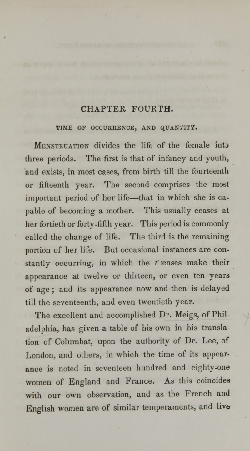 CHAPTER FOURTH. TIME OF OCCURRENCE, AND QUANTITY. Menstruation divides the life of the female inti three periods. The first is that of infancy and youth, and exists, in most cases, from birth till the fourteenth or fifteenth year. The second comprises the most important period of her life—that in which she is ca- pable of becoming a mother. This usually ceases at her fortieth or forty-fifth year. This period is commonly called the change of life. The third is the remaining portion of her life. But occasional instances are con- stantly occurring, in which the rienses make their appearance at twelve or thirteen, or even ten years of age; and its appearance now and then is delayed till the seventeenth, and even twentieth year. The excellent and accomplished Dr. Meigs, of Phil adelphia, has given a table of his own in his transla tion of Columbat, upon the authority of Dr. Lee, of London, and others, in which the time of its appear- ance is noted in seventeen hundred and eighty-one women of England and France. As this coincides with our own observation, and as the French and English women are of similar temperaments, and live