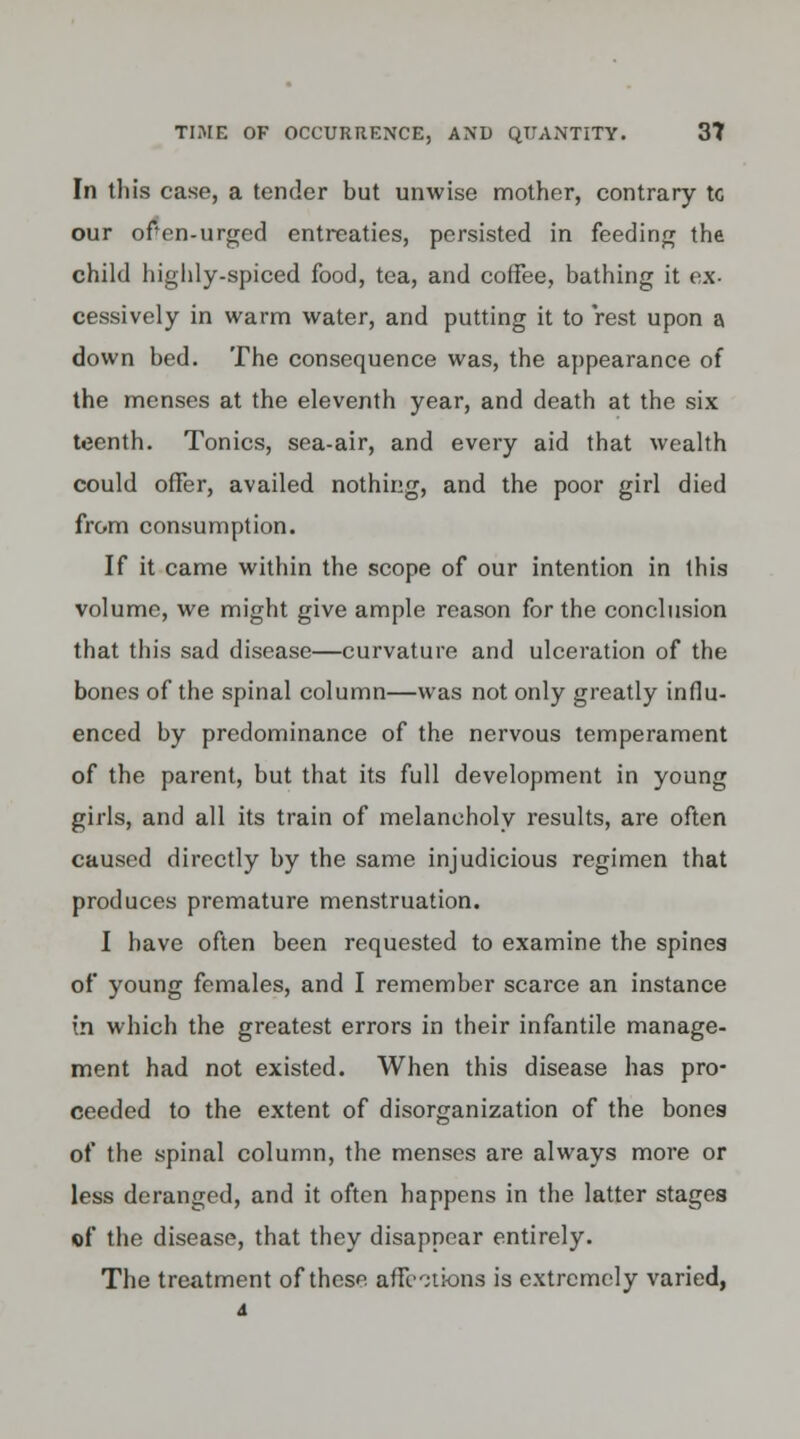 In this case, a tender but unwise mother, contrary tc our ofen-urgcd entreaties, persisted in feeding the child highly-spiced food, tea, and coffee, bathing it ex- cessively in warm water, and putting it to rest upon a down bed. The consequence was, the appearance of the menses at the eleventh year, and death at the six teenth. Tonics, sea-air, and every aid that wealth could offer, availed nothing, and the poor girl died from consumption. If it came within the scope of our intention in this volume, we might give ample reason for the conclusion that this sad disease—curvature and ulceration of the bones of the spinal column—was not only greatly influ- enced by predominance of the nervous temperament of the parent, but that its full development in young girls, and all its train of melancholy results, are often caused directly by the same injudicious regimen that produces premature menstruation. I have often been requested to examine the spines of young females, and I remember scarce an instance in which the greatest errors in their infantile manage- ment had not existed. When this disease has pro- ceeded to the extent of disorganization of the bones of the spinal column, the menses are always more or less deranged, and it often happens in the latter stages «f the disease, that they disappear entirely. The treatment of these affections is extremely varied,