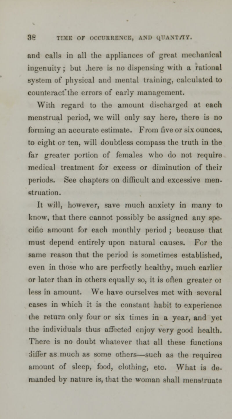 M timk or ooouseincx, ami quANT/rr. and calls in all the ■pplisnoen of great mecbanioe] ingenuity; but .here is no dispensing with a rational system of physical and mental training, oaloulated to counteract*the errors of early management. With regard to the amount disoharged at each menstrual period, we will only say here, then is no forming an accurate estimate. From live or six ounces, to eight or ten, will doubtless compass the truth in the far greater portion of females who do not require medical treatment for excess or diminution of their periods. See chapters on difficult and excessive men- struation. It will, however, save much anxiety in many to know, that there cannot possibly he assigned any spe- cific amount for each monthly period ; because that must depend entirely upon natural causes. For the same reason that the period is sometimes established, even in those who are perfectly healthy, muob earlier or later than in others equally so, it is often greater or less in amount. We have ourselves met with m cases in which it is the constant habit to experience the return only four or six times in a year, and yet the individuals thus affected enjoy very good health. There is no doubt whatever that all these functions ,-iiiFer as much as some others—such as the required amount of sleep, food, clothing, etc. What is de- manded bv nature is, that the woman shall menstruate