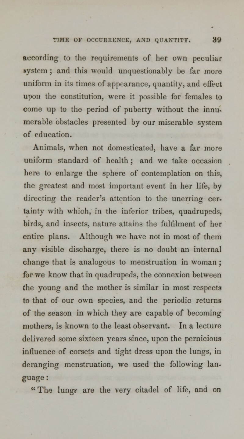 according to the requirements of her own peculiar system ; and this would unquestionably be far more uniform in its times of appearance, quantity, and effect upon the constitution, were it possible for females to come up to the period of puberty without the innu- merable obstacles presented by our miserable system of education. Animals, when not domesticated, have a far more uniform standard of health; and we take occasion here to enlarge the sphere of contemplation on this, the greatest and most important event in her life, by directing the reader's attention to the unerring cer- tainty with which, in the inferior tribes, quadrupeds, birds, and insects, nature attains the fulfilment of her entire plans. Although we have not in most of them any visible discharge, there is no doubt an internal change that is analogous to menstruation in woman; for we know that in quadrupeds, the connexion between the young and the mother is similar in most respects to that of our own species, and the periodic returns of the season in which they are capable of becoming mothers, is known to the least observant. In a lecture delivered some sixteen years since, upon the pernicious influence of corsets and tight dress upon the lungs, in deranging menstruation, we used the following lan- guage :  The lung? are the very citadel of life, and on