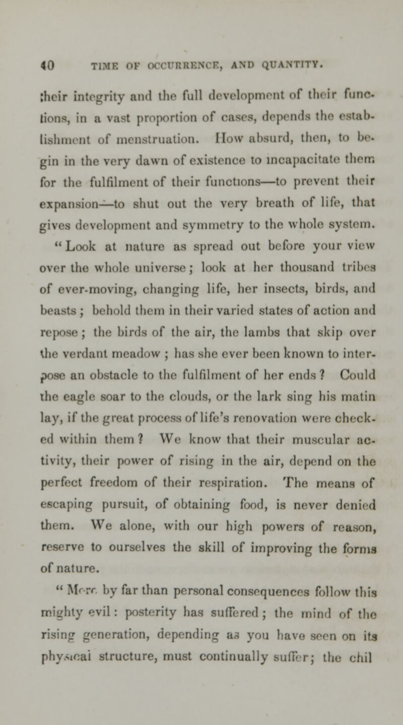 (heir integrity and the full development of tin ir func- tions, in a vast proportion of cases, dependa the eetab> liehment of menstruation. How absurd, then, to be* gin in the very dawn of existence to incapacitate then; for the fulfilment of their functions—to prevent their expansion—to shut out the very breath of life, that development and symmetry to the whole system. Look at nature as spread out before your view- over the whole universe; look at her thousand tribes of ever-moving, changing life, her insects, birds, and beasts ; behold them in their varied states of action and repose; the birds of the air, the lambs that skip over the verdant meadow ; has she ever been known to inter- pose an obstacle to the fulfilment of her ends? Could the eagle soar to the clouds, or the lark sing bis matin lay, if the great process of life's renovation were check- ed within them? We know that their muscular ac- tivity, their power of rising in the air, depend on the perfect freedom of their respiration. The means of escaping pursuit, of obtaining food, is never denied them. We alone, with our high powers of reason, reserve to ourselves the skill of improving the forms of nature.  Mr rr by far than personal consequences follow this mighty evil : posterity has suffered ; the mind of the rising generation, depending us you have seen on its physical structure, must continually suffer; the ohil