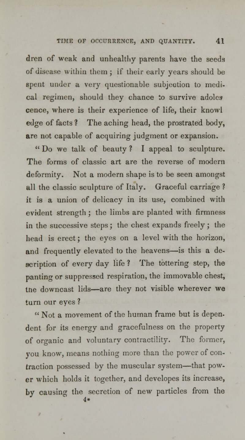 dren of weak and unhealthy parents have the seeds of disease within them ; if their early years should be spent under a very questionable subjection to medi- cal regimen, should they chance to survive adoles cence, where is their experience of life, their knowl edge of facts ? The aching head, the prostrated body, are not capable of acquiring judgment or expansion.  Do we talk of beauty ? I appeal to sculpture. The forms of classic art are the reverse of modern deformity. Not a modern shape is to be seen amongst all the classic sculpture of Italy. Graceful carriage ? it is a union of delicacy in its use, combined with evident strength; the limbs are planted with firmness in the successive steps; the chest expands freely • the head is erect; the eyes on a level with the horizon, and frequently elevated to the heavens—is this a de- scription of every day life ? The tottering step, the panting or suppressed respiration, the immovable chest, tne downcast lids—are they not visible wherever we turn our eyes ?  Not a movement of the human frame but is depen- dent for its energy and gracefulness on the property of organic and voluntary contractility. The former, you know, means nothing more than the power of con- traction possessed by the muscular system—that pow- er which holds it together, and developes its increase, by causing the secretion of new particles from the 4*