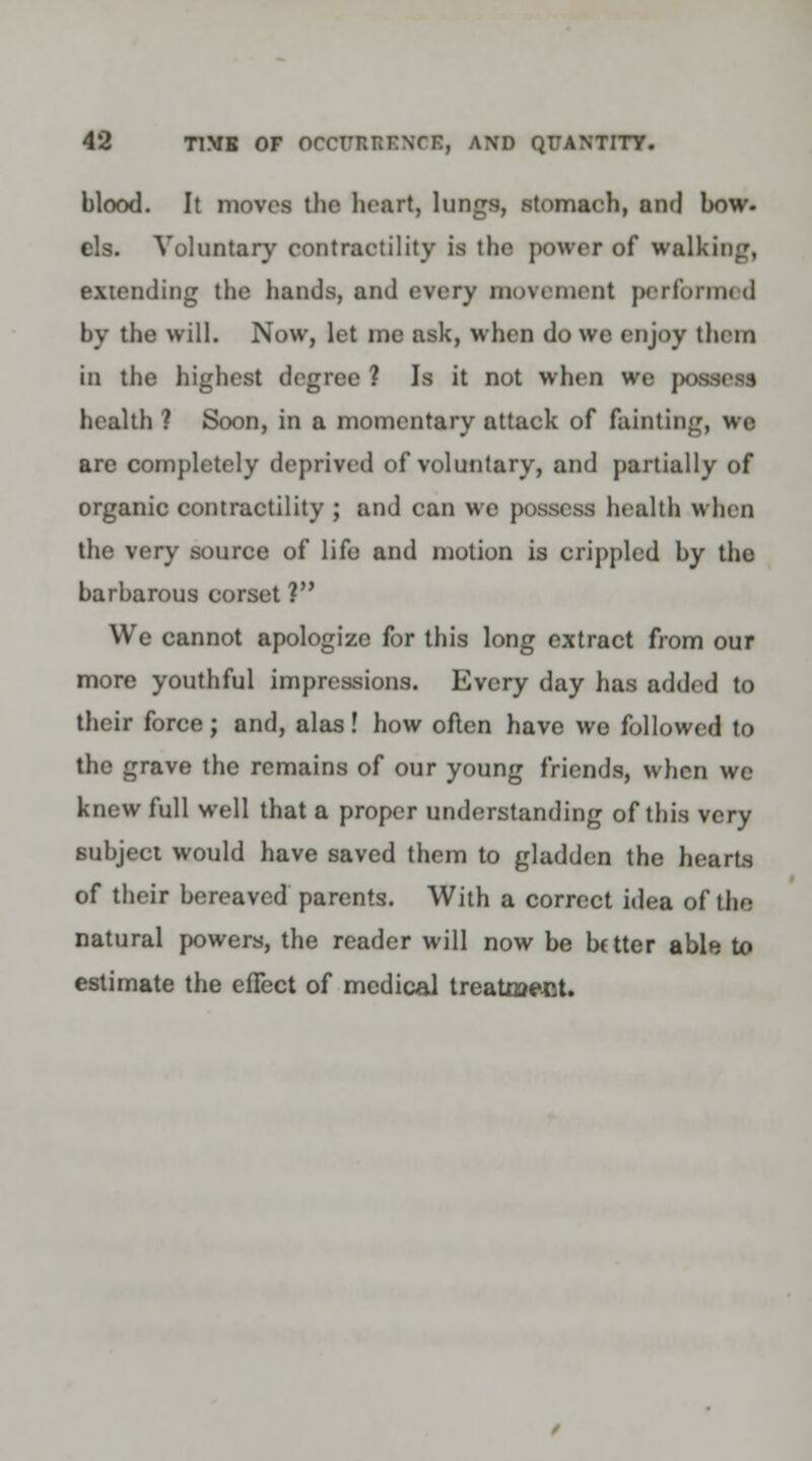 blood. It moves the heart, lungs, stomach, and bow- els. Voluntary contractility is the power of walking, extending the bands, and every movement performed by the will. Now, let me ask, when do we enjoy them in the highest degree ? Is it not when we p health ? Soon, in a momentary attack of fainting, we are completely deprived of voluntary, and partially of organic contractility ; and can we possess health when the very source of lifo and motion is crippled by the barbarous corset ? We cannot apologize for this long extract from our more youthful impressions. Every day has added to their force; and, alas! how often have we followed to the grave the remains of our young friends, when we knew full well that a proper understanding of this very subject would have saved them to gladden the hearts of their bereaved parents. With a correct idea of the natural powers, the reader will now be Utter able to estimate the effect of medical treatment.