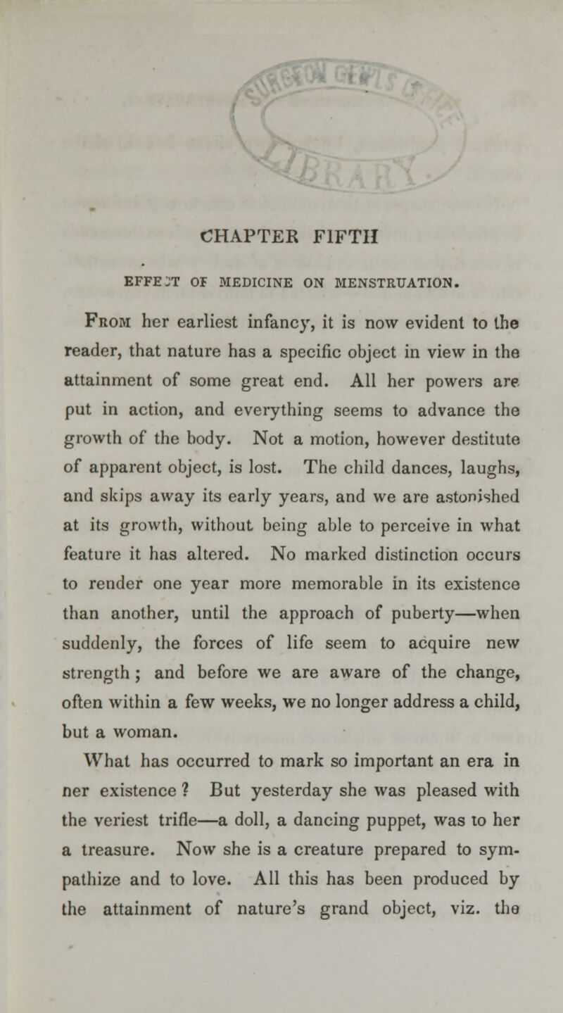 CHAPTER FIFTH EFFECT OF MEDICINE ON MENSTRUATION. From her earliest infancy, it is now evident to the reader, that nature has a specific object in view in the attainment of some great end. All her powers are put in action, and everything seems to advance the growth of the body. Not a motion, however destitute of apparent object, is lost. The child dances, laughs, and skips away its early years, and we are astonished at its growth, without being able to perceive in what feature it has altered. No marked distinction occurs to render one year more memorable in its existence than another, until the approach of puberty—when suddenly, the forces of life seem to acquire new strength; and before we are aware of the change, often within a few weeks, we no longer address a child, but a woman. What has occurred to mark so important an era in ner existence ? But yesterday she was pleased with the veriest trifle—a doll, a dancing puppet, was to her a treasure. Now she is a creature prepared to sym- pathize and to love. All this has been produced by the attainment of nature's grand object, viz. the