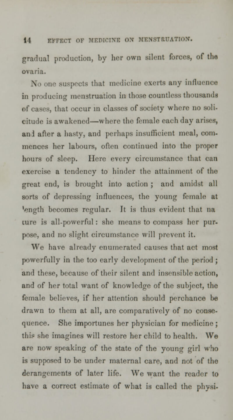 gradual production, by her own silent forces, of thn ovaria. \ one Buspects that medicine ezerti any influence in produeing menstruation In those countless thousands of cases, that occur in classes of society where no soli- citude is awakened—where the finale each day arises, an 1 after a hasty, and perhaps insufficient meal, com- mences her labours, often continued into the proper hours of sleep. Here every circumstance that can exercise a tendency to hinder the attainment of the great end, is brought into action ; and amidst all sorts of depressing influences, the young female at 'length becomes regular. It is thus evident that na lure is all-powerful : she means to compass her pur- pose, and no slight circumstance will prevent it. We have already enumerated causes that act most powerfully in the too early development of the period ; anil these, because of their silent and insensible action, and of her total want of knowledge of the subject, the female believes, if her attention should perchance be drawn to them at all, are comparatively of no conse- quence. She importunes her physician for medicine ; this she imagines will restore her child to health. We are now speaking of the state of the young girl who is supposed to be under maternal care, and not of the derangements of later life. We want the reader to have a correct estimate of what is called the physi-