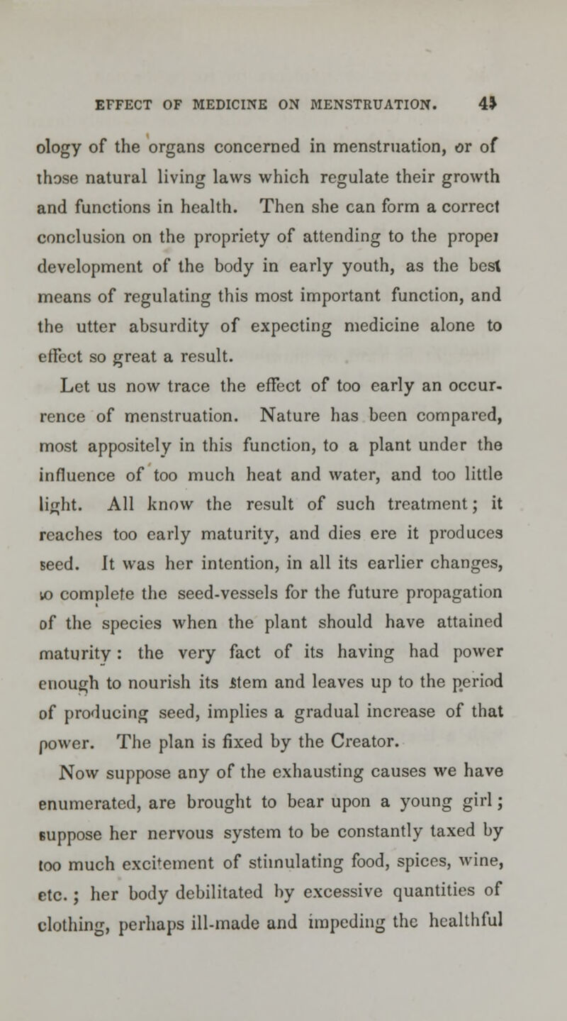 ology of the organs concerned in menstruation, or of those natural living laws which regulate their growth and functions in health. Then she can form a correct conclusion on the propriety of attending to the propei development of the body in early youth, as the besl means of regulating this most important function, and the utter absurdity of expecting medicine alone to effect so great a result. Let us now trace the effect of too early an occur- rence of menstruation. Nature has been compared, most appositely in this function, to a plant under the influence of too much heat and water, and too little light. All know the result of such treatment; it reaches too early maturity, and dies ere it produces seed. It was her intention, in all its earlier changes, 10 complete the seed-vessels for the future propagation of the species when the plant should have attained maturity: the very fact of its having had power enough to nourish its item and leaves up to the period of producing seed, implies a gradual increase of that power. The plan is fixed by the Creator. Now suppose any of the exhausting causes we have enumerated, are brought to bear upon a young girl; suppose her nervous system to be constantly taxed by too much excitement of stimulating food, spices, wine, etc.; her body debilitated by excessive quantities of clothing, perhaps ill-made and impeding the healthful