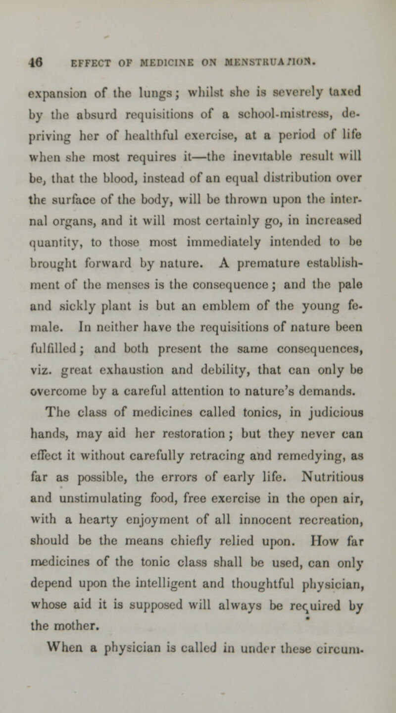 expansion of the lungs; whilst slic is severely taxed by the absurd requisitions of a school-mistress, de- priving her of healthful exercise, at ■ period of life when she most requires it—the inevitable result will be, thai the blood, instead of an equal distribution over the surface of the body, will be thrown upon the inter- nal organs, and it will most certainly go, in incicased quantity, to those most immediately intended to be brought forward by nature. A premature establish- ment of the menses is the consequence; and the pale und sickly plant is but an emblem of the young fe- male. In neither have the requisitions of nature been fulfilled; and both present the same consequences, viz. great exhaustion and debility, that can only be overcome by a careful attention to nature's demands. The class of medicines called tonics, in judicious hands, may aid her restoration; but they never can efTect it without carefully retracing and remedying, as far as possible, the errors of early life. Nutritious and unstimulating food, free exercise in the open air, with a hearty enjoyment of all innocent recreation, should be the means chiefly relied upon. How far medicines of the tonic class shall be used, can only depend upon the intelligent and thoughtful physician, whose aid it is supposed will always be required by the mother. When a physician is culled in under these circum-