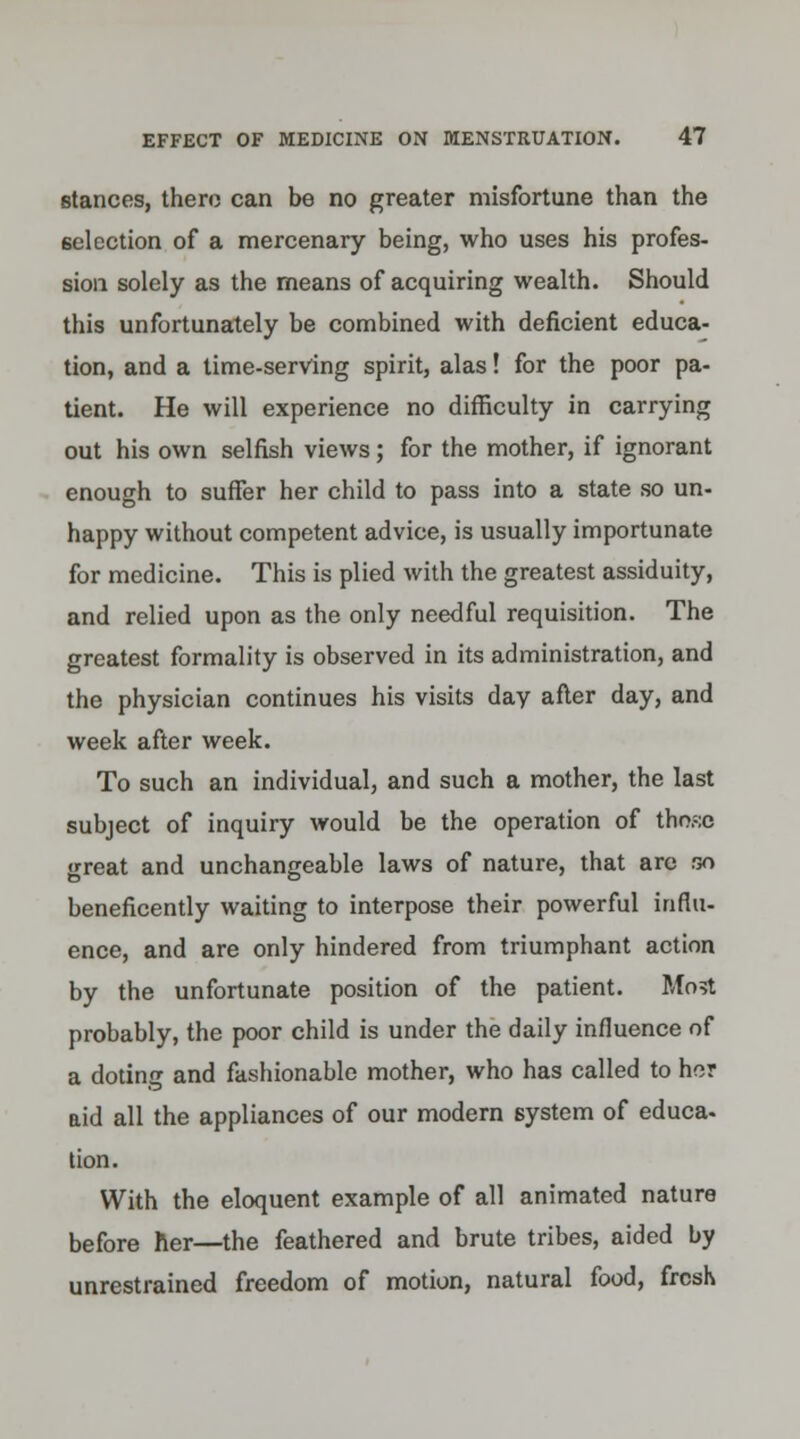 stances, thero can be no greater misfortune than the selection of a mercenary being, who uses his profes- sion solely as the means of acquiring wealth. Should this unfortunately be combined with deficient educa- tion, and a time-serving spirit, alas! for the poor pa- tient. He will experience no difficulty in carrying out his own selfish views; for the mother, if ignorant enough to suffer her child to pass into a state so un- happy without competent advice, is usually importunate for medicine. This is plied with the greatest assiduity, and relied upon as the only needful requisition. The greatest formality is observed in its administration, and the physician continues his visits day after day, and week after week. To such an individual, and such a mother, the last subject of inquiry would be the operation of those great and unchangeable laws of nature, that arc so beneficently waiting to interpose their powerful influ- ence, and are only hindered from triumphant action by the unfortunate position of the patient. Most probably, the poor child is under the daily influence of a doting and fashionable mother, who has called to her aid all the appliances of our modern system of educa- tion. With the eloquent example of all animated nature before her—the feathered and brute tribes, aided by unrestrained freedom of motion, natural food, fresh