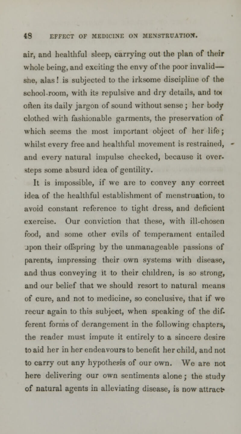 air, and healthful sloop, carrying out the plan of their whole heing, and exciting the envy of the poor invalid— stie, alas! is subjected to the irksome discipline of the school-room, with its repulsive and dry details, and to< often its daily jargon of sound without sense ; her body clothed with fashionable garments, the preservation of which seems the most important object of her life J whilst every free and healthful movement ia restrained, and every natural Impulse checked, because it over- steps some absurd idea of gentility. It is impossible, if we are to convey any correct idea of the healthful establishment of menstruation, to avoid constant reference to tight dress, and deficient exercise. Our conviction that these, with ill-chosen food, and some other evils of temperament entailed jpon their offspring by the unmanageable passions of parents, impressing their own systems with disease, and thus conveying it to their children, is so strong, and our belief that we should resort to natural means of cure, and not to medicine, so conclusive, that if wo recur again to this subject, when speaking of the dif- ferent forms of derangement in the following chapters, the reader must impute it entirely to a sincere desire to aid her in her endeavours to benefit her child, and not to carry out any hypothesis of our own. We are not here delivering our own sentiments alone; the study of natural agents in alleviating disease, is now attract*