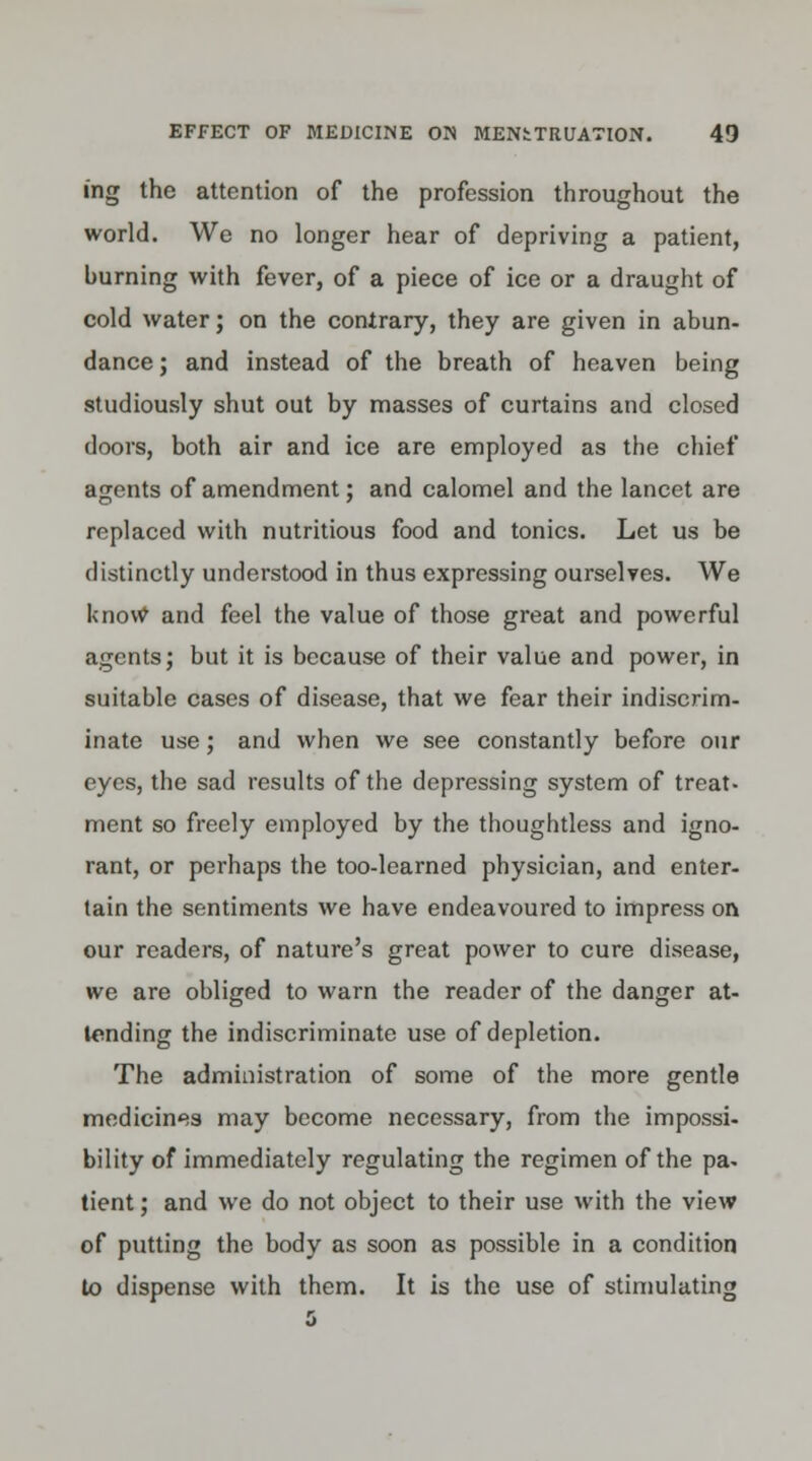 ing the attention of the profession throughout the world. We no longer hear of depriving a patient, burning with fever, of a piece of ice or a draught of cold water; on the contrary, they are given in abun- dance ; and instead of the breath of heaven being studiously shut out by masses of curtains and closed doors, both air and ice are employed as the chief agents of amendment; and calomel and the lancet are replaced with nutritious food and tonics. Let us be distinctly understood in thus expressing ourselves. We knovv and feel the value of those great and powerful agents; but it is because of their value and power, in suitable cases of disease, that we fear their indiscrim- inate use; and when we see constantly before our eyes, the sad results of the depressing system of treat- ment so freely employed by the thoughtless and igno- rant, or perhaps the too-learned physician, and enter- tain the sentiments we have endeavoured to impress on our readers, of nature's great power to cure disease, we are obliged to warn the reader of the danger at- tending the indiscriminate use of depletion. The administration of some of the more gentle medicines may become necessary, from the impossi- bility of immediately regulating the regimen of the pa- tient ; and we do not object to their use with the view of putting the body as soon as possible in a condition to dispense with them. It is the use of stimulating