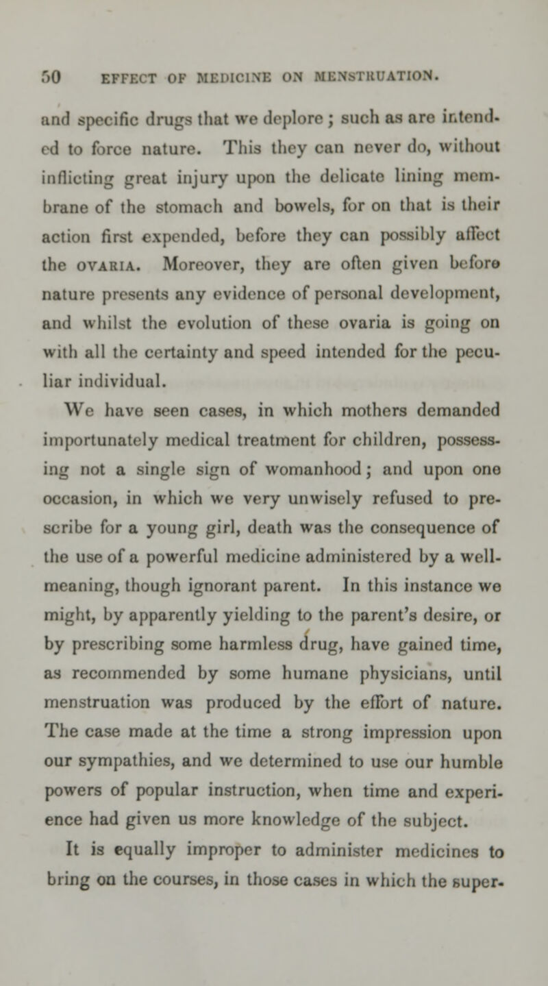 f>0 EFFECT OK KSDICUfB OH Ml'NM RI.'ATION. and specific dniga that we deplore ; such as are intend* ed to force nature. This they can never do, without inflicting great injury upon the delicate lining mem- hrane of the stomach and bowels, for on that is their action first expended, before they can possibly afieot the ovaria. Moreover, they are often given before nature presents any evidence of personal development, and whilst the evolution of these ovaria is going on with all the certainty and speed intended for the pecu- liar individual. We have seen cases, in which mothers demanded importunately medical treatment for children, possess- ing not a single sign of womanhood; and upon one occasion, in which we very unwisely refused to pre- scribe for a young girl, death was the consequence of the use of a powerful medicine administered by a well- meaning, though ignorant parent. In this instance we might, by apparently yielding to the parent's desire, or by prescribing some harmless drug, have gained time, as recommended by some humane physicians, until menstruation was produced by the eflbrt of nature. The case made at the time a strong impression upon our sympathies, and we determined to use our humble powers of popular instruction, when time and experi- ence had given us more knowledge of the subject. It is equally improper to administer medicines to bring on the courses, in those cases in which the super-